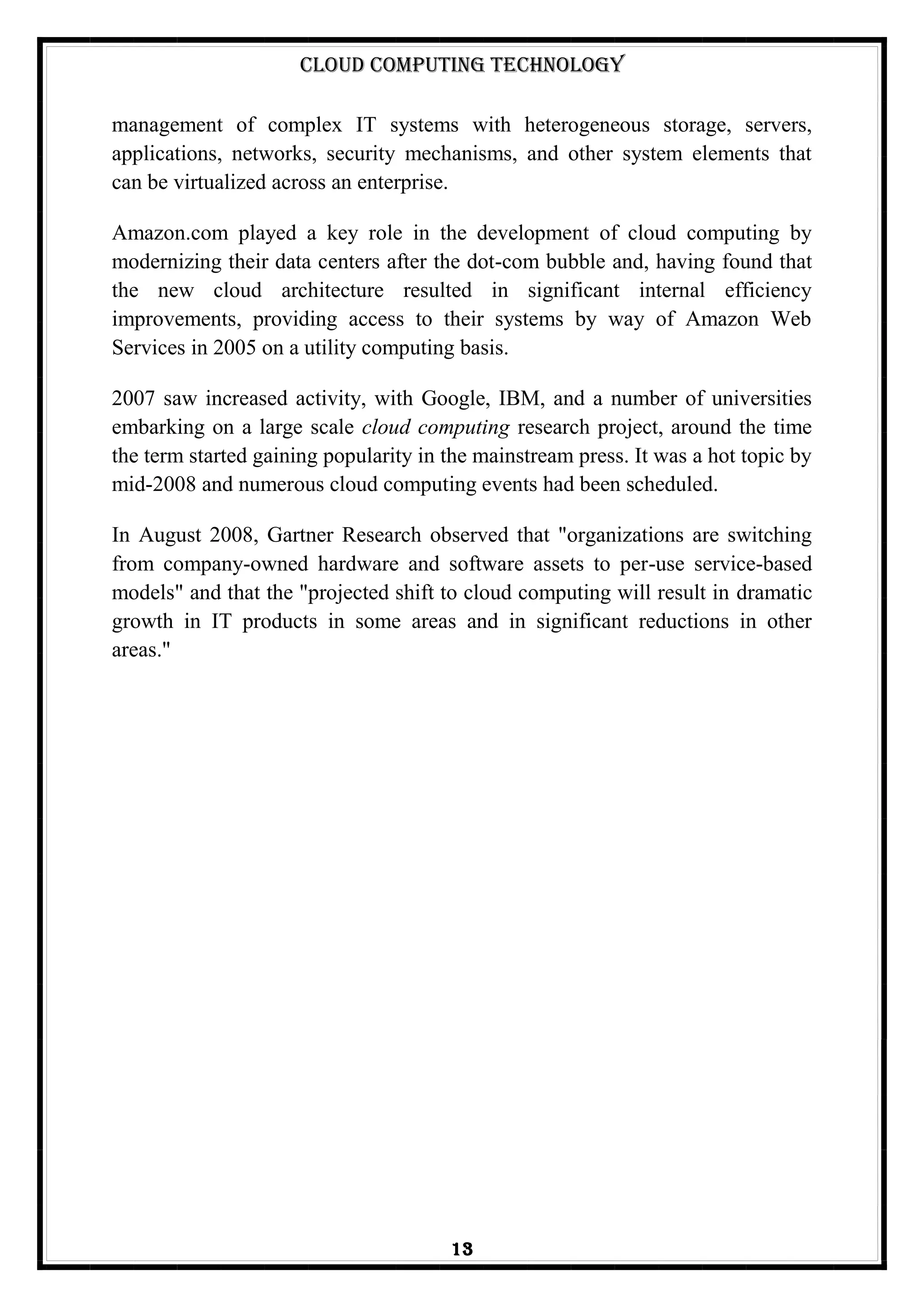 Cloud Computing Technology
13
management of complex IT systems with heterogeneous storage, servers,
applications, networks, security mechanisms, and other system elements that
can be virtualized across an enterprise.
Amazon.com played a key role in the development of cloud computing by
modernizing their data centers after the dot-com bubble and, having found that
the new cloud architecture resulted in significant internal efficiency
improvements, providing access to their systems by way of Amazon Web
Services in 2005 on a utility computing basis.
2007 saw increased activity, with Google, IBM, and a number of universities
embarking on a large scale cloud computing research project, around the time
the term started gaining popularity in the mainstream press. It was a hot topic by
mid-2008 and numerous cloud computing events had been scheduled.
In August 2008, Gartner Research observed that "organizations are switching
from company-owned hardware and software assets to per-use service-based
models" and that the "projected shift to cloud computing will result in dramatic
growth in IT products in some areas and in significant reductions in other
areas."
 