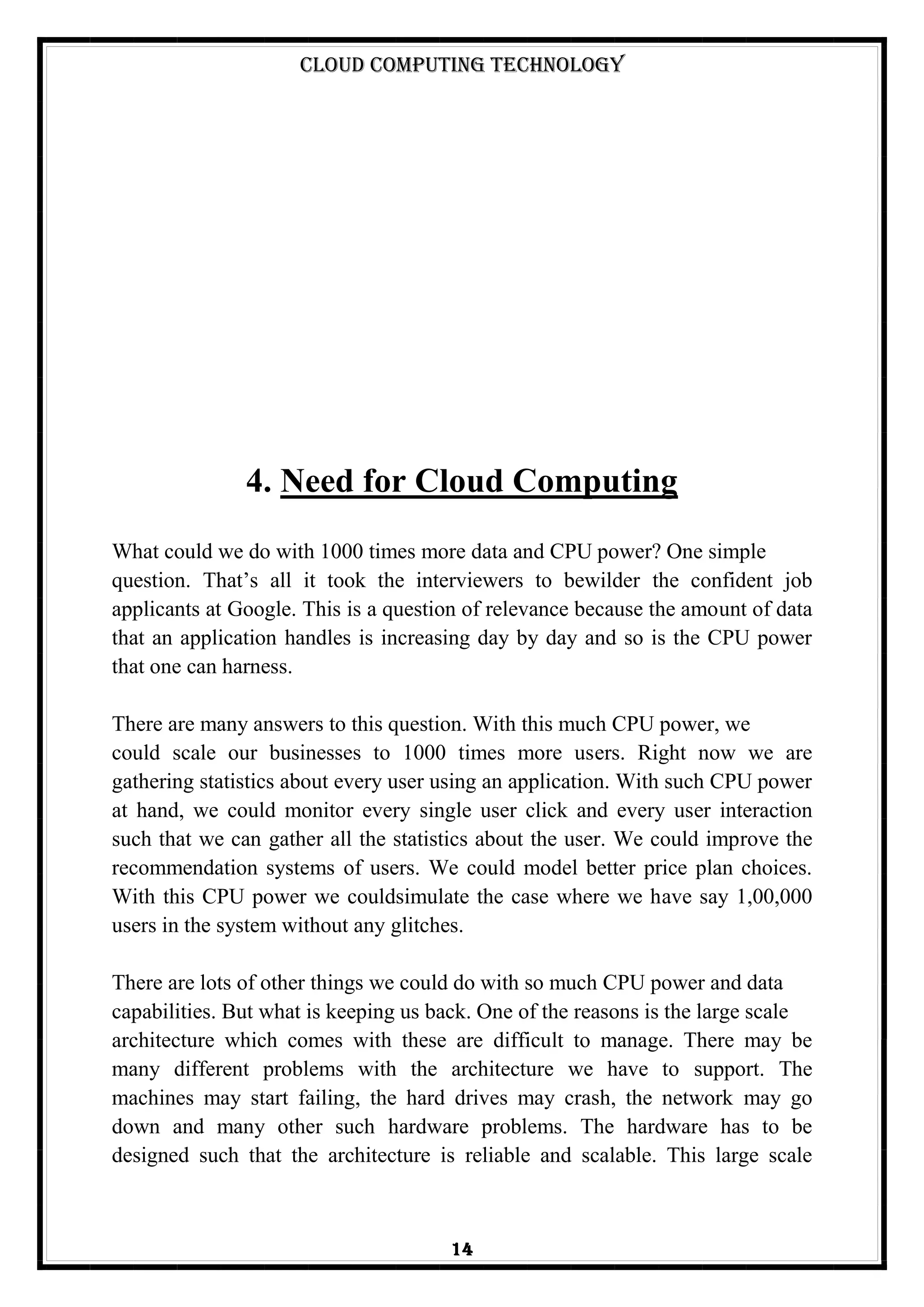 Cloud Computing Technology
14
4. Need for Cloud Computing
What could we do with 1000 times more data and CPU power? One simple
question. That‘s all it took the interviewers to bewilder the confident job
applicants at Google. This is a question of relevance because the amount of data
that an application handles is increasing day by day and so is the CPU power
that one can harness.
There are many answers to this question. With this much CPU power, we
could scale our businesses to 1000 times more users. Right now we are
gathering statistics about every user using an application. With such CPU power
at hand, we could monitor every single user click and every user interaction
such that we can gather all the statistics about the user. We could improve the
recommendation systems of users. We could model better price plan choices.
With this CPU power we couldsimulate the case where we have say 1,00,000
users in the system without any glitches.
There are lots of other things we could do with so much CPU power and data
capabilities. But what is keeping us back. One of the reasons is the large scale
architecture which comes with these are difficult to manage. There may be
many different problems with the architecture we have to support. The
machines may start failing, the hard drives may crash, the network may go
down and many other such hardware problems. The hardware has to be
designed such that the architecture is reliable and scalable. This large scale
 