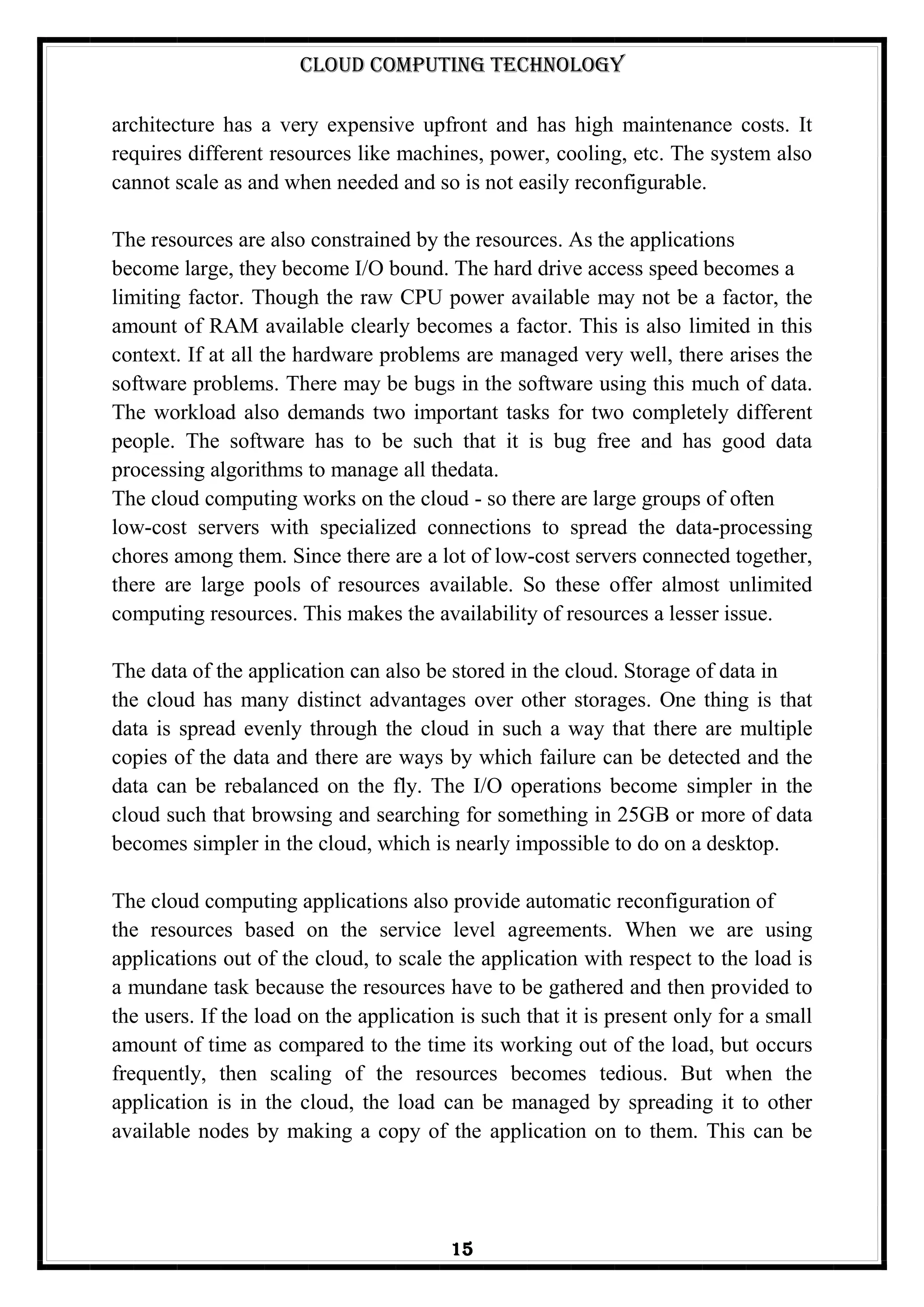 Cloud Computing Technology
15
architecture has a very expensive upfront and has high maintenance costs. It
requires different resources like machines, power, cooling, etc. The system also
cannot scale as and when needed and so is not easily reconfigurable.
The resources are also constrained by the resources. As the applications
become large, they become I/O bound. The hard drive access speed becomes a
limiting factor. Though the raw CPU power available may not be a factor, the
amount of RAM available clearly becomes a factor. This is also limited in this
context. If at all the hardware problems are managed very well, there arises the
software problems. There may be bugs in the software using this much of data.
The workload also demands two important tasks for two completely different
people. The software has to be such that it is bug free and has good data
processing algorithms to manage all thedata.
The cloud computing works on the cloud - so there are large groups of often
low-cost servers with specialized connections to spread the data-processing
chores among them. Since there are a lot of low-cost servers connected together,
there are large pools of resources available. So these offer almost unlimited
computing resources. This makes the availability of resources a lesser issue.
The data of the application can also be stored in the cloud. Storage of data in
the cloud has many distinct advantages over other storages. One thing is that
data is spread evenly through the cloud in such a way that there are multiple
copies of the data and there are ways by which failure can be detected and the
data can be rebalanced on the fly. The I/O operations become simpler in the
cloud such that browsing and searching for something in 25GB or more of data
becomes simpler in the cloud, which is nearly impossible to do on a desktop.
The cloud computing applications also provide automatic reconfiguration of
the resources based on the service level agreements. When we are using
applications out of the cloud, to scale the application with respect to the load is
a mundane task because the resources have to be gathered and then provided to
the users. If the load on the application is such that it is present only for a small
amount of time as compared to the time its working out of the load, but occurs
frequently, then scaling of the resources becomes tedious. But when the
application is in the cloud, the load can be managed by spreading it to other
available nodes by making a copy of the application on to them. This can be
 