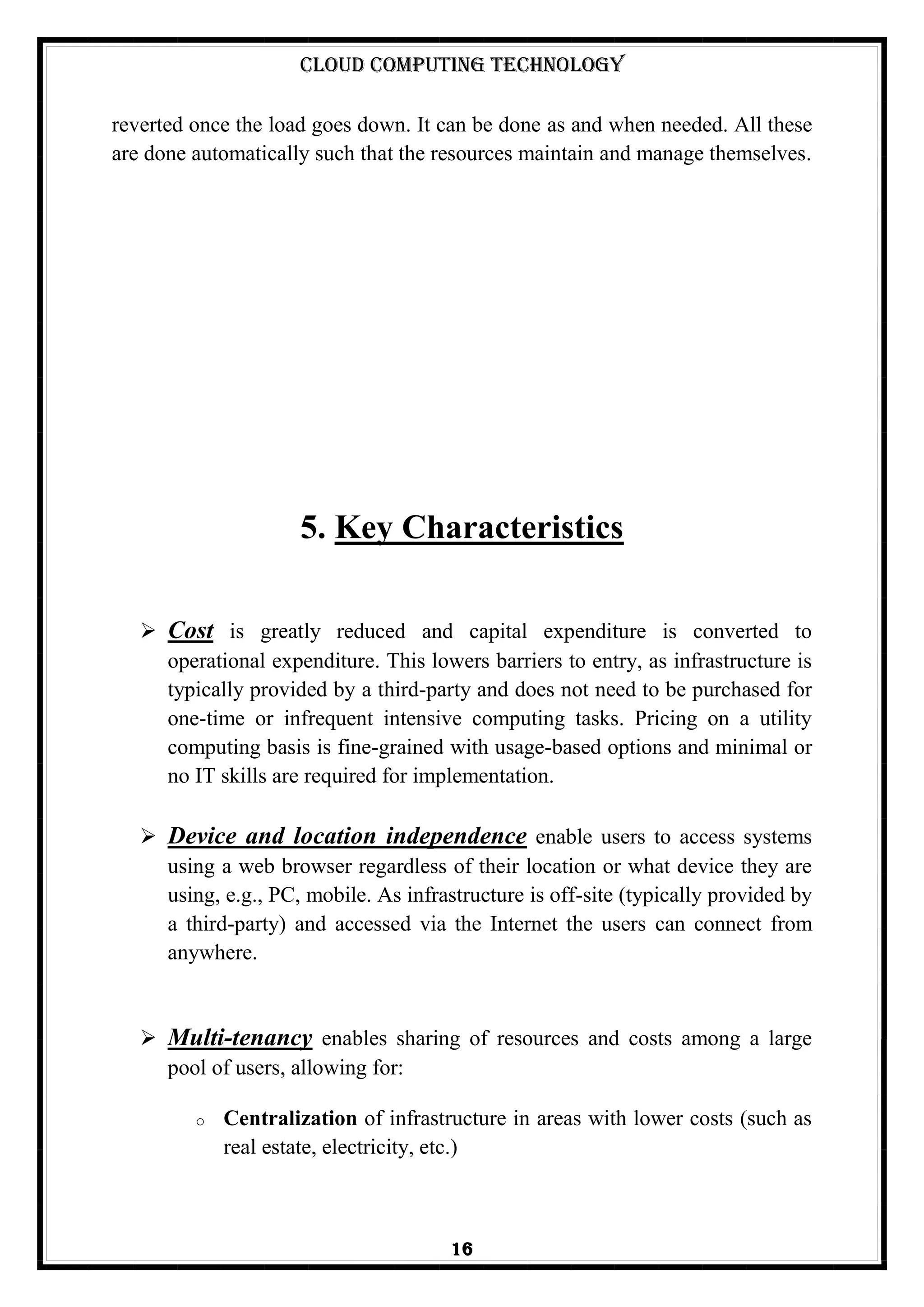 Cloud Computing Technology
16
reverted once the load goes down. It can be done as and when needed. All these
are done automatically such that the resources maintain and manage themselves.
5. Key Characteristics
 Cost is greatly reduced and capital expenditure is converted to
operational expenditure. This lowers barriers to entry, as infrastructure is
typically provided by a third-party and does not need to be purchased for
one-time or infrequent intensive computing tasks. Pricing on a utility
computing basis is fine-grained with usage-based options and minimal or
no IT skills are required for implementation.
 Device and location independence enable users to access systems
using a web browser regardless of their location or what device they are
using, e.g., PC, mobile. As infrastructure is off-site (typically provided by
a third-party) and accessed via the Internet the users can connect from
anywhere.
 Multi-tenancy enables sharing of resources and costs among a large
pool of users, allowing for:
o Centralization of infrastructure in areas with lower costs (such as
real estate, electricity, etc.)
 
