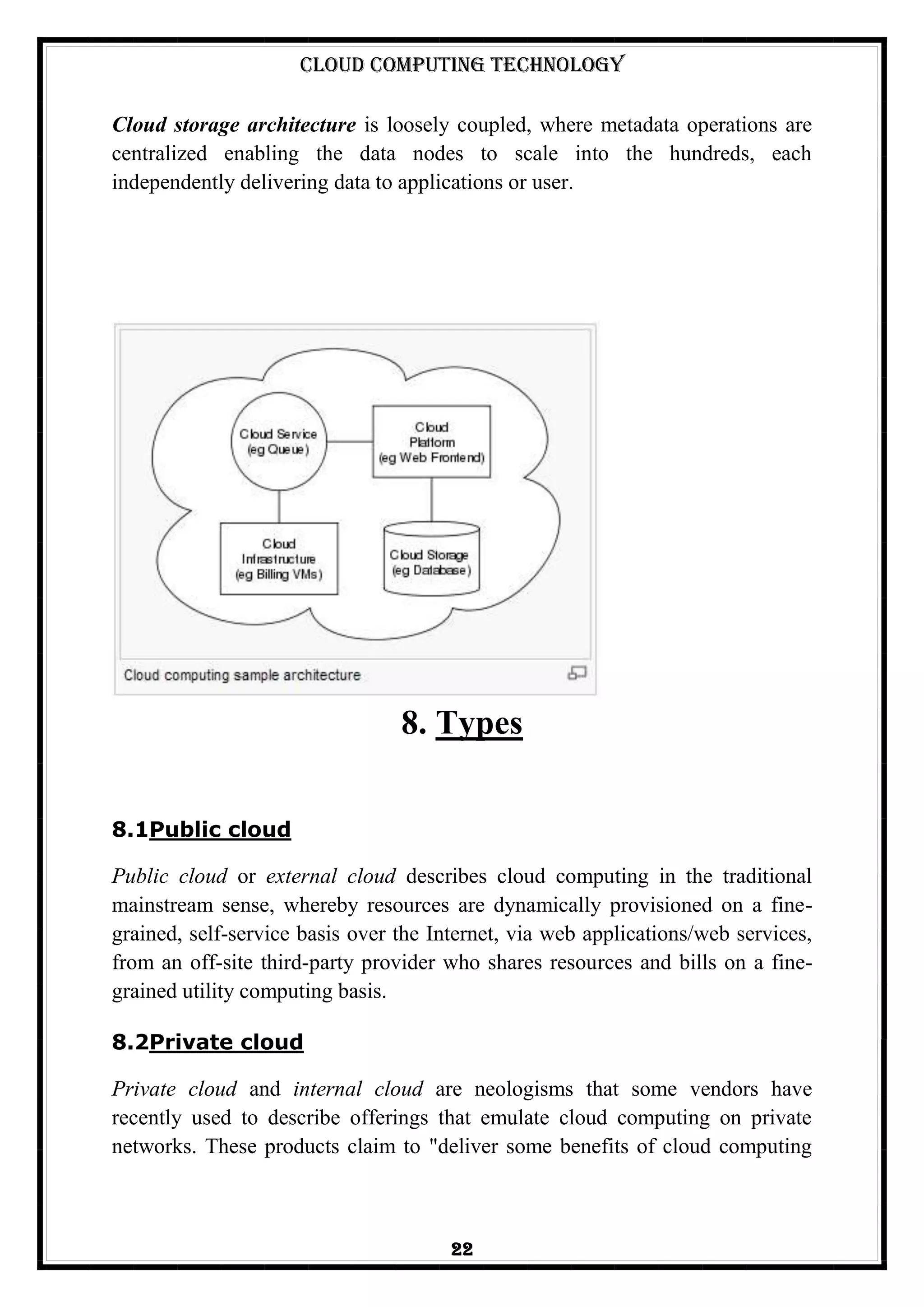 Cloud Computing Technology
22
Cloud storage architecture is loosely coupled, where metadata operations are
centralized enabling the data nodes to scale into the hundreds, each
independently delivering data to applications or user.
8. Types
8.1Public cloud
Public cloud or external cloud describes cloud computing in the traditional
mainstream sense, whereby resources are dynamically provisioned on a fine-
grained, self-service basis over the Internet, via web applications/web services,
from an off-site third-party provider who shares resources and bills on a fine-
grained utility computing basis.
8.2Private cloud
Private cloud and internal cloud are neologisms that some vendors have
recently used to describe offerings that emulate cloud computing on private
networks. These products claim to "deliver some benefits of cloud computing
 