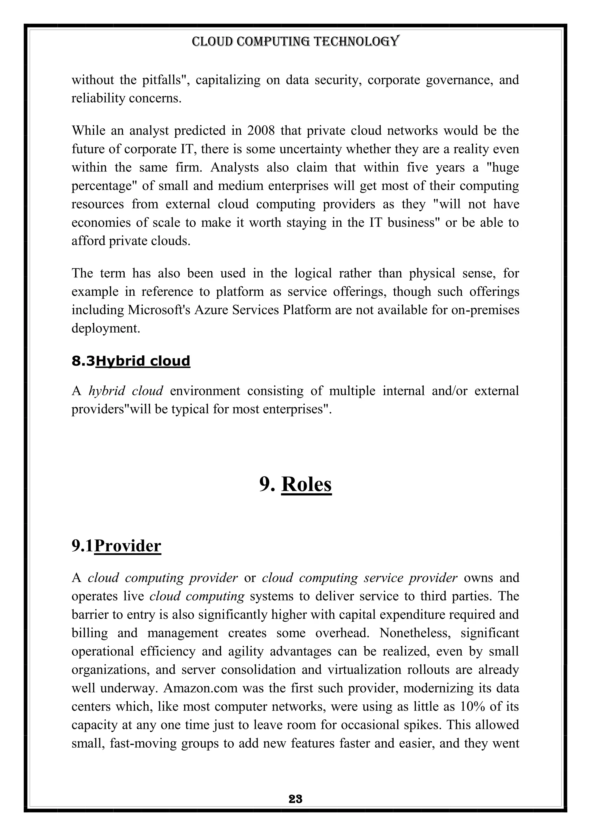 Cloud Computing Technology
23
without the pitfalls", capitalizing on data security, corporate governance, and
reliability concerns.
While an analyst predicted in 2008 that private cloud networks would be the
future of corporate IT, there is some uncertainty whether they are a reality even
within the same firm. Analysts also claim that within five years a "huge
percentage" of small and medium enterprises will get most of their computing
resources from external cloud computing providers as they "will not have
economies of scale to make it worth staying in the IT business" or be able to
afford private clouds.
The term has also been used in the logical rather than physical sense, for
example in reference to platform as service offerings, though such offerings
including Microsoft's Azure Services Platform are not available for on-premises
deployment.
8.3Hybrid cloud
A hybrid cloud environment consisting of multiple internal and/or external
providers"will be typical for most enterprises".
9. Roles
9.1Provider
A cloud computing provider or cloud computing service provider owns and
operates live cloud computing systems to deliver service to third parties. The
barrier to entry is also significantly higher with capital expenditure required and
billing and management creates some overhead. Nonetheless, significant
operational efficiency and agility advantages can be realized, even by small
organizations, and server consolidation and virtualization rollouts are already
well underway. Amazon.com was the first such provider, modernizing its data
centers which, like most computer networks, were using as little as 10% of its
capacity at any one time just to leave room for occasional spikes. This allowed
small, fast-moving groups to add new features faster and easier, and they went
 