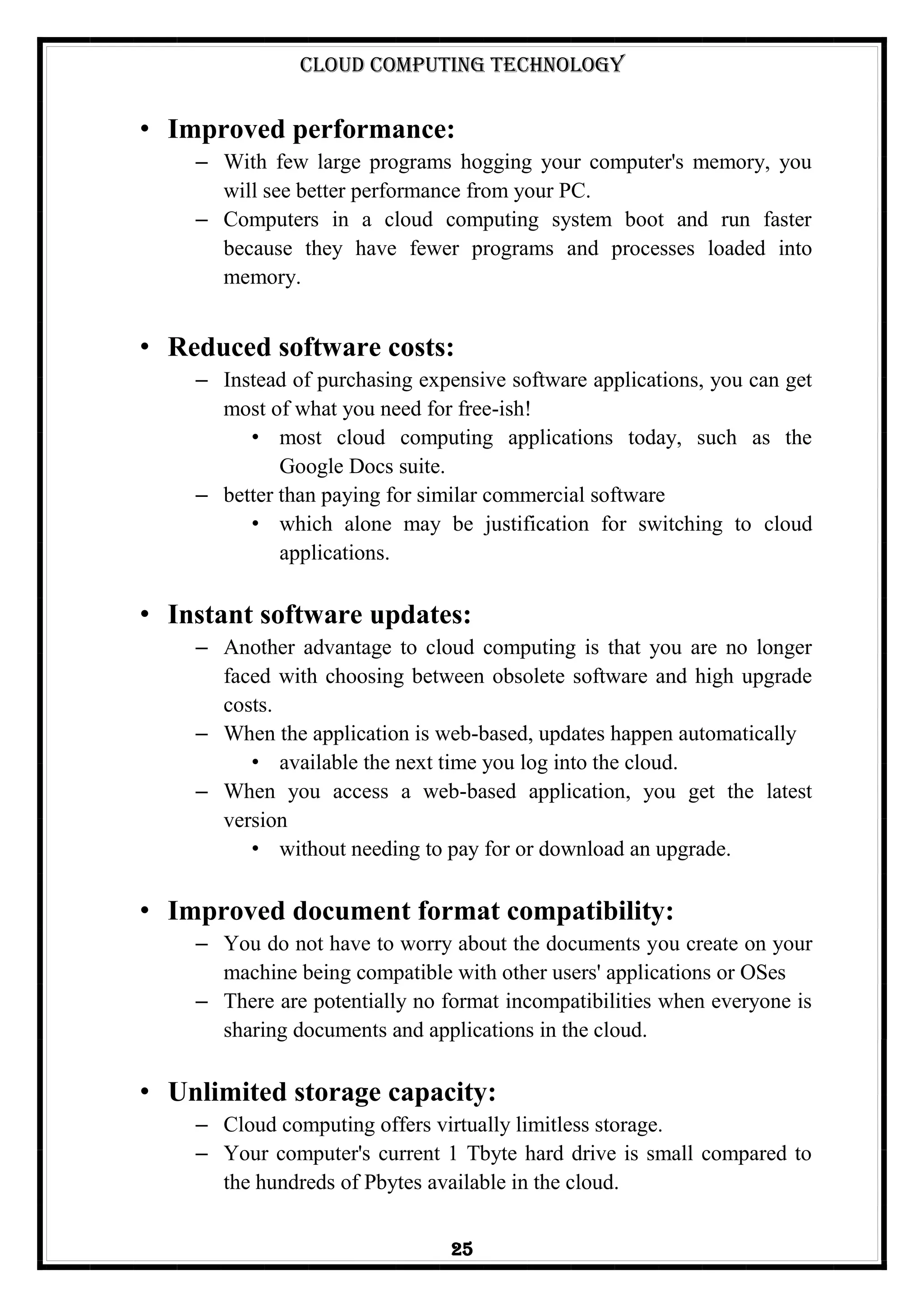 Cloud Computing Technology
25
• Improved performance:
– With few large programs hogging your computer's memory, you
will see better performance from your PC.
– Computers in a cloud computing system boot and run faster
because they have fewer programs and processes loaded into
memory.
• Reduced software costs:
– Instead of purchasing expensive software applications, you can get
most of what you need for free-ish!
• most cloud computing applications today, such as the
Google Docs suite.
– better than paying for similar commercial software
• which alone may be justification for switching to cloud
applications.
• Instant software updates:
– Another advantage to cloud computing is that you are no longer
faced with choosing between obsolete software and high upgrade
costs.
– When the application is web-based, updates happen automatically
• available the next time you log into the cloud.
– When you access a web-based application, you get the latest
version
• without needing to pay for or download an upgrade.
• Improved document format compatibility:
– You do not have to worry about the documents you create on your
machine being compatible with other users' applications or OSes
– There are potentially no format incompatibilities when everyone is
sharing documents and applications in the cloud.
• Unlimited storage capacity:
– Cloud computing offers virtually limitless storage.
– Your computer's current 1 Tbyte hard drive is small compared to
the hundreds of Pbytes available in the cloud.
 
