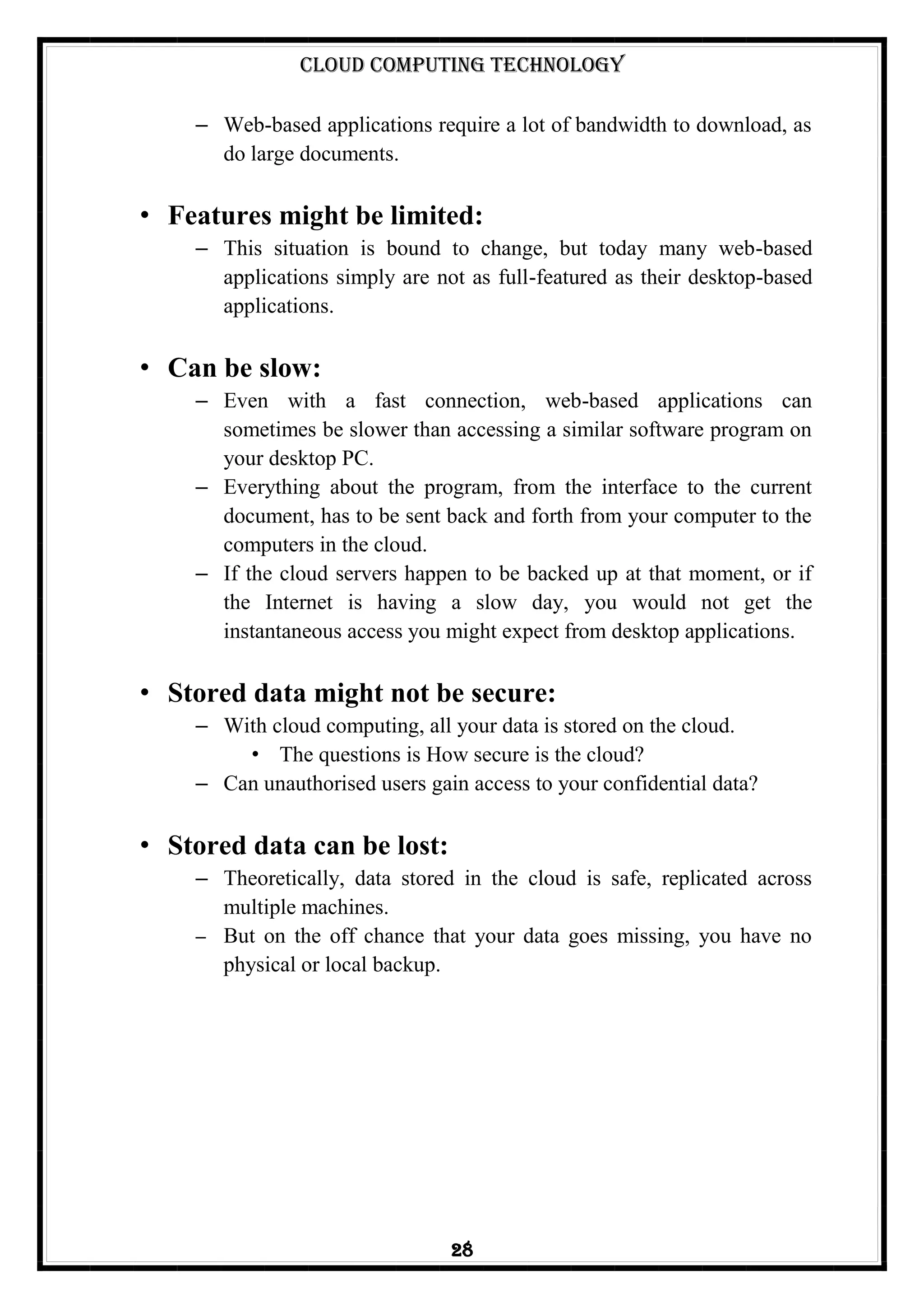 Cloud Computing Technology
28
– Web-based applications require a lot of bandwidth to download, as
do large documents.
• Features might be limited:
– This situation is bound to change, but today many web-based
applications simply are not as full-featured as their desktop-based
applications.
• Can be slow:
– Even with a fast connection, web-based applications can
sometimes be slower than accessing a similar software program on
your desktop PC.
– Everything about the program, from the interface to the current
document, has to be sent back and forth from your computer to the
computers in the cloud.
– If the cloud servers happen to be backed up at that moment, or if
the Internet is having a slow day, you would not get the
instantaneous access you might expect from desktop applications.
• Stored data might not be secure:
– With cloud computing, all your data is stored on the cloud.
• The questions is How secure is the cloud?
– Can unauthorised users gain access to your confidential data?
• Stored data can be lost:
– Theoretically, data stored in the cloud is safe, replicated across
multiple machines.
– But on the off chance that your data goes missing, you have no
physical or local backup.
 