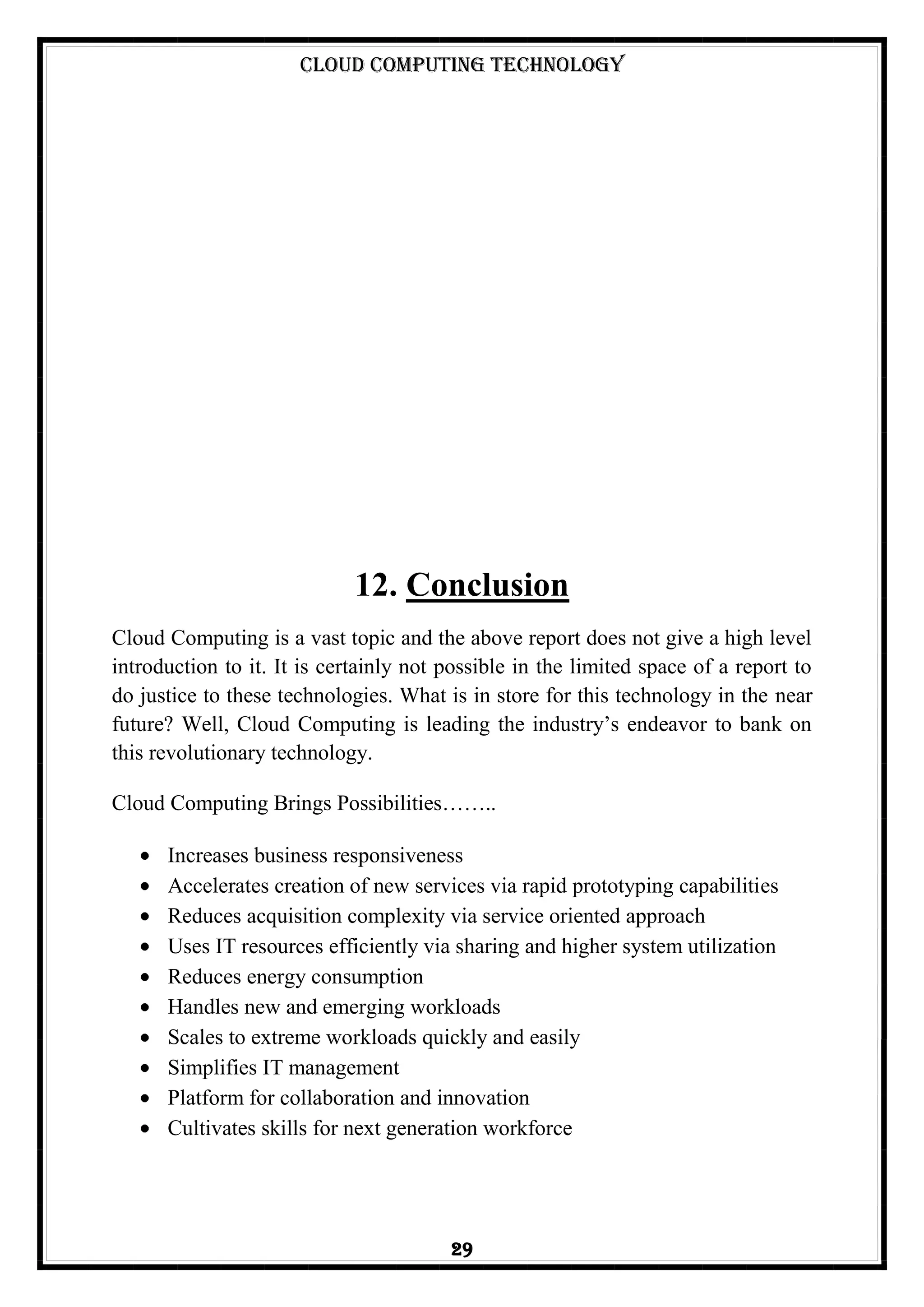 Cloud Computing Technology
29
12. Conclusion
Cloud Computing is a vast topic and the above report does not give a high level
introduction to it. It is certainly not possible in the limited space of a report to
do justice to these technologies. What is in store for this technology in the near
future? Well, Cloud Computing is leading the industry‘s endeavor to bank on
this revolutionary technology.
Cloud Computing Brings Possibilities……..
Increases business responsiveness
Accelerates creation of new services via rapid prototyping capabilities
Reduces acquisition complexity via service oriented approach
Uses IT resources efficiently via sharing and higher system utilization
Reduces energy consumption
Handles new and emerging workloads
Scales to extreme workloads quickly and easily
Simplifies IT management
Platform for collaboration and innovation
Cultivates skills for next generation workforce
 