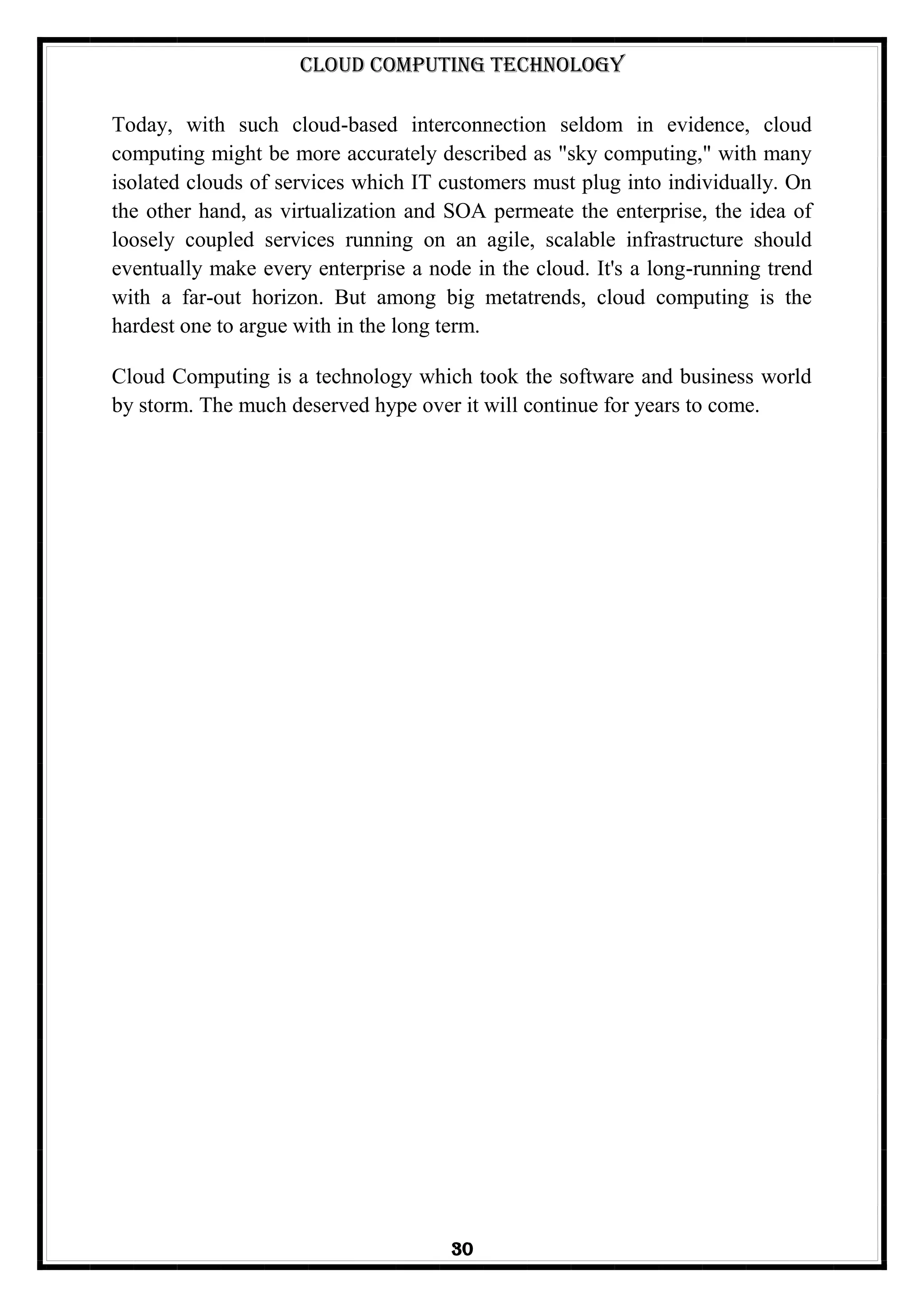 Cloud Computing Technology
30
Today, with such cloud-based interconnection seldom in evidence, cloud
computing might be more accurately described as "sky computing," with many
isolated clouds of services which IT customers must plug into individually. On
the other hand, as virtualization and SOA permeate the enterprise, the idea of
loosely coupled services running on an agile, scalable infrastructure should
eventually make every enterprise a node in the cloud. It's a long-running trend
with a far-out horizon. But among big metatrends, cloud computing is the
hardest one to argue with in the long term.
Cloud Computing is a technology which took the software and business world
by storm. The much deserved hype over it will continue for years to come.
 