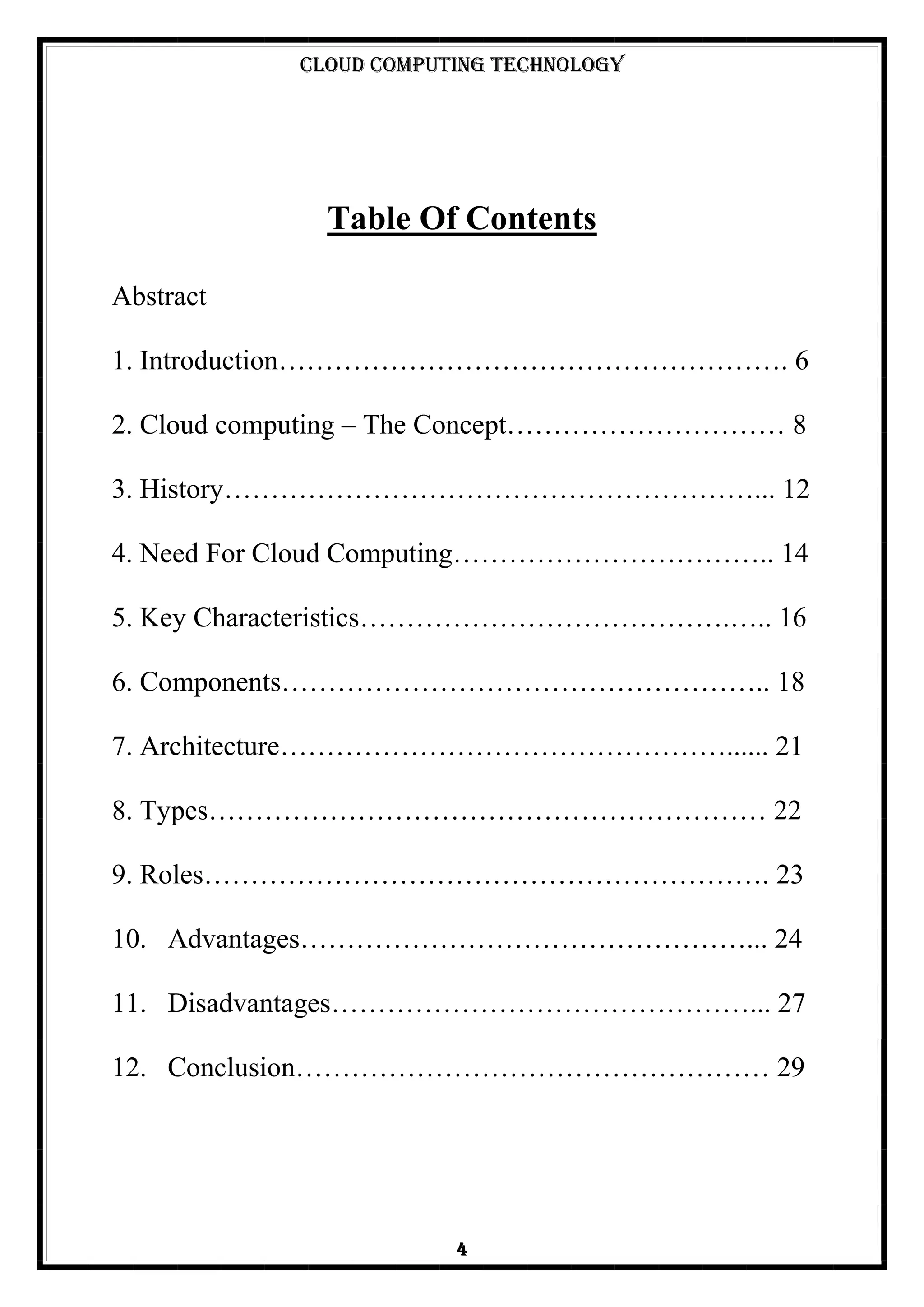 Cloud Computing Technology
4
Table Of Contents
Abstract
1. Introduction………………………………………………. 6
2. Cloud computing – The Concept………………………… 8
3. History…………………………………………………... 12
4. Need For Cloud Computing…………………………….. 14
5. Key Characteristics………………………………….….. 16
6. Components…………………………………………….. 18
7. Architecture…………………………………………...... 21
8. Types…………………………………………………… 22
9. Roles……………………………………………………. 23
10. Advantages…………………………………………... 24
11. Disadvantages………………………………………... 27
12. Conclusion…………………………………………… 29
 