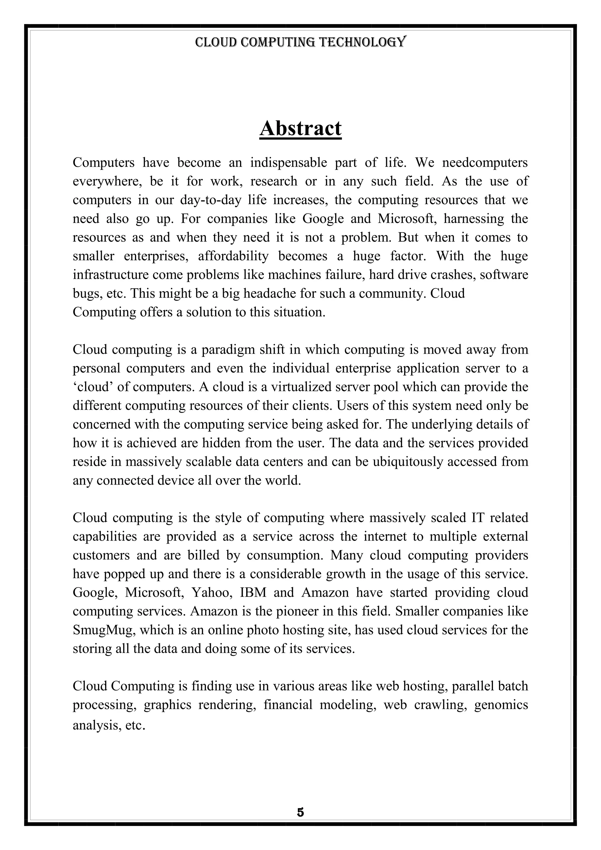 Cloud Computing Technology
5
Abstract
Computers have become an indispensable part of life. We needcomputers
everywhere, be it for work, research or in any such field. As the use of
computers in our day-to-day life increases, the computing resources that we
need also go up. For companies like Google and Microsoft, harnessing the
resources as and when they need it is not a problem. But when it comes to
smaller enterprises, affordability becomes a huge factor. With the huge
infrastructure come problems like machines failure, hard drive crashes, software
bugs, etc. This might be a big headache for such a community. Cloud
Computing offers a solution to this situation.
Cloud computing is a paradigm shift in which computing is moved away from
personal computers and even the individual enterprise application server to a
‗cloud‘ of computers. A cloud is a virtualized server pool which can provide the
different computing resources of their clients. Users of this system need only be
concerned with the computing service being asked for. The underlying details of
how it is achieved are hidden from the user. The data and the services provided
reside in massively scalable data centers and can be ubiquitously accessed from
any connected device all over the world.
Cloud computing is the style of computing where massively scaled IT related
capabilities are provided as a service across the internet to multiple external
customers and are billed by consumption. Many cloud computing providers
have popped up and there is a considerable growth in the usage of this service.
Google, Microsoft, Yahoo, IBM and Amazon have started providing cloud
computing services. Amazon is the pioneer in this field. Smaller companies like
SmugMug, which is an online photo hosting site, has used cloud services for the
storing all the data and doing some of its services.
Cloud Computing is finding use in various areas like web hosting, parallel batch
processing, graphics rendering, financial modeling, web crawling, genomics
analysis, etc.
 