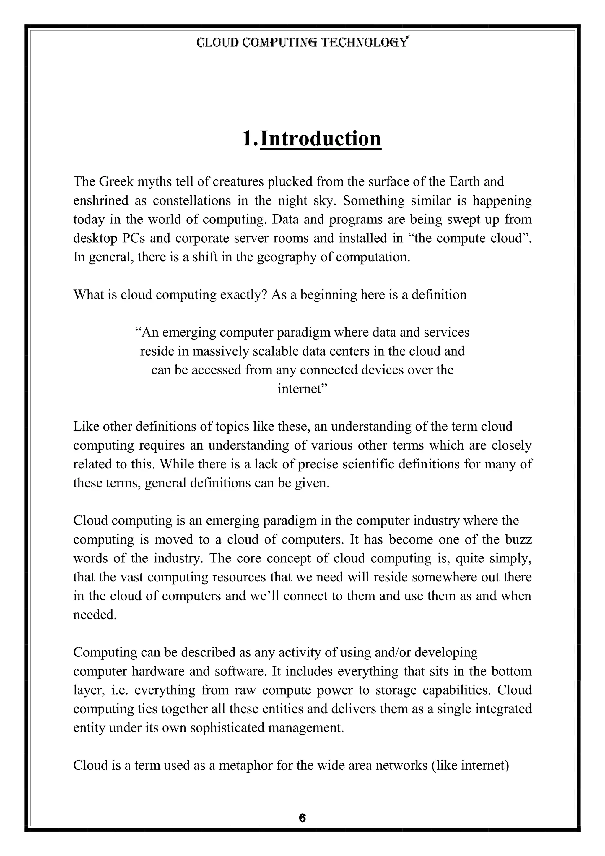 Cloud Computing Technology
6
1.Introduction
The Greek myths tell of creatures plucked from the surface of the Earth and
enshrined as constellations in the night sky. Something similar is happening
today in the world of computing. Data and programs are being swept up from
desktop PCs and corporate server rooms and installed in ―the compute cloud‖.
In general, there is a shift in the geography of computation.
What is cloud computing exactly? As a beginning here is a definition
―An emerging computer paradigm where data and services
reside in massively scalable data centers in the cloud and
can be accessed from any connected devices over the
internet‖
Like other definitions of topics like these, an understanding of the term cloud
computing requires an understanding of various other terms which are closely
related to this. While there is a lack of precise scientific definitions for many of
these terms, general definitions can be given.
Cloud computing is an emerging paradigm in the computer industry where the
computing is moved to a cloud of computers. It has become one of the buzz
words of the industry. The core concept of cloud computing is, quite simply,
that the vast computing resources that we need will reside somewhere out there
in the cloud of computers and we‘ll connect to them and use them as and when
needed.
Computing can be described as any activity of using and/or developing
computer hardware and software. It includes everything that sits in the bottom
layer, i.e. everything from raw compute power to storage capabilities. Cloud
computing ties together all these entities and delivers them as a single integrated
entity under its own sophisticated management.
Cloud is a term used as a metaphor for the wide area networks (like internet)
 