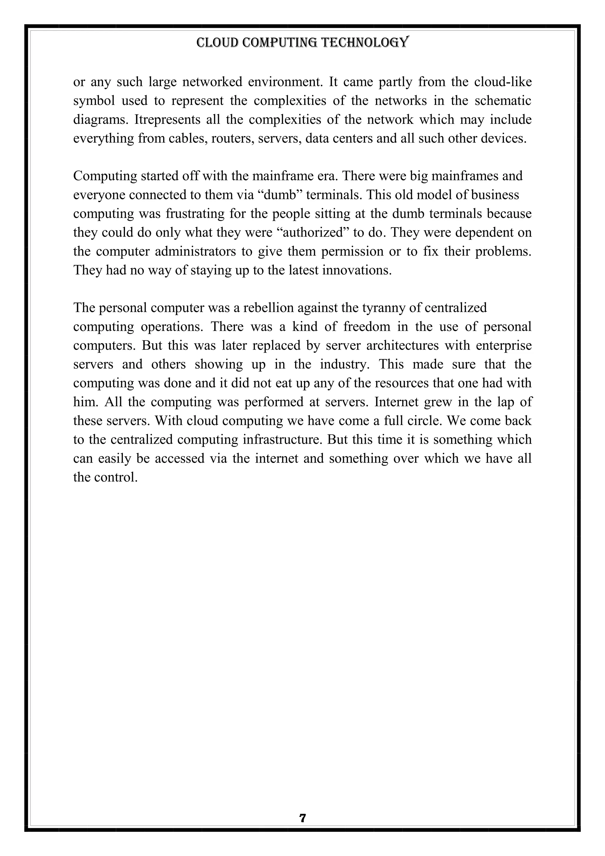 Cloud Computing Technology
7
or any such large networked environment. It came partly from the cloud-like
symbol used to represent the complexities of the networks in the schematic
diagrams. Itrepresents all the complexities of the network which may include
everything from cables, routers, servers, data centers and all such other devices.
Computing started off with the mainframe era. There were big mainframes and
everyone connected to them via ―dumb‖ terminals. This old model of business
computing was frustrating for the people sitting at the dumb terminals because
they could do only what they were ―authorized‖ to do. They were dependent on
the computer administrators to give them permission or to fix their problems.
They had no way of staying up to the latest innovations.
The personal computer was a rebellion against the tyranny of centralized
computing operations. There was a kind of freedom in the use of personal
computers. But this was later replaced by server architectures with enterprise
servers and others showing up in the industry. This made sure that the
computing was done and it did not eat up any of the resources that one had with
him. All the computing was performed at servers. Internet grew in the lap of
these servers. With cloud computing we have come a full circle. We come back
to the centralized computing infrastructure. But this time it is something which
can easily be accessed via the internet and something over which we have all
the control.
 
