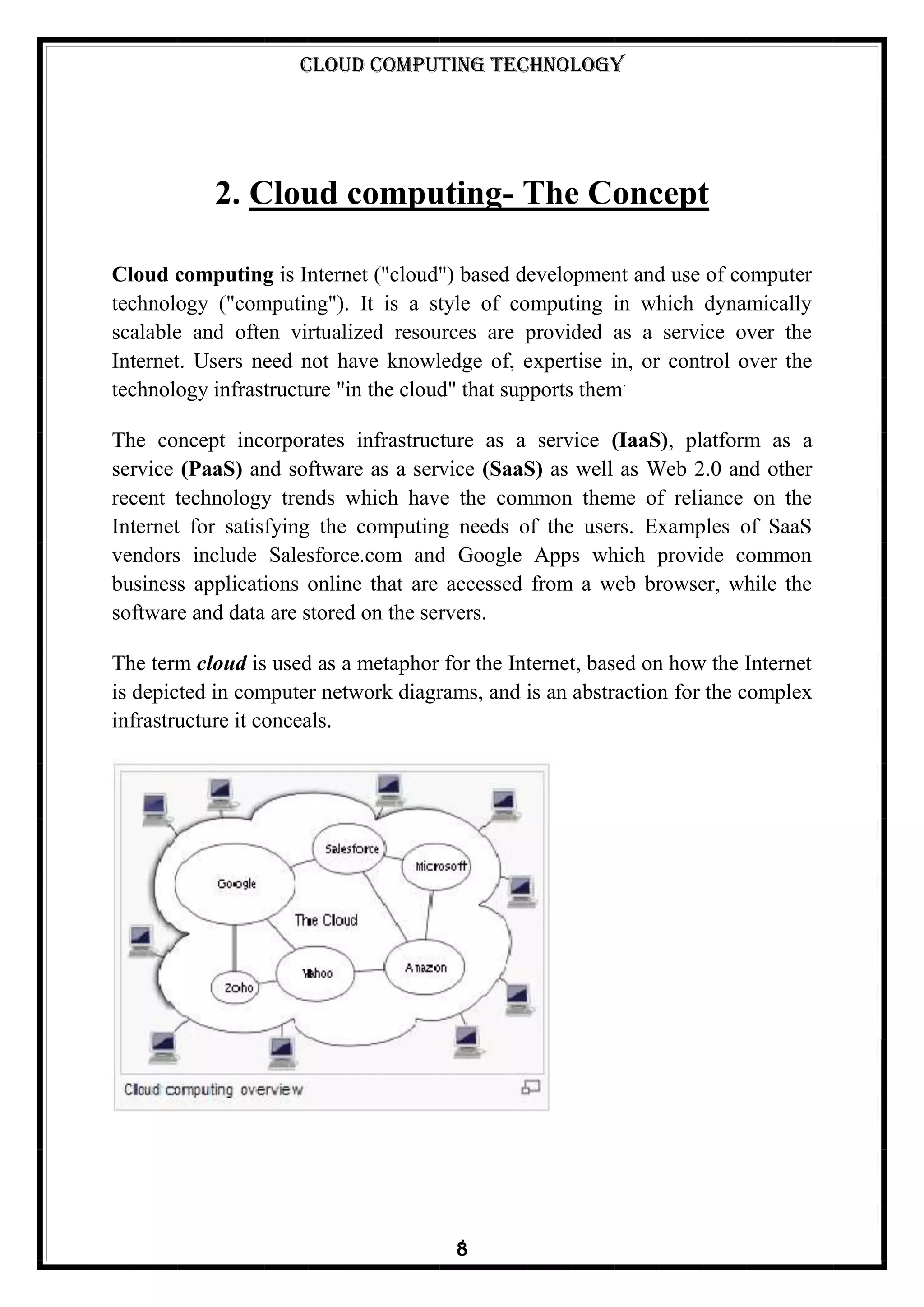 Cloud Computing Technology
8
2. Cloud computing- The Concept
Cloud computing is Internet ("cloud") based development and use of computer
technology ("computing"). It is a style of computing in which dynamically
scalable and often virtualized resources are provided as a service over the
Internet. Users need not have knowledge of, expertise in, or control over the
technology infrastructure "in the cloud" that supports them.
The concept incorporates infrastructure as a service (IaaS), platform as a
service (PaaS) and software as a service (SaaS) as well as Web 2.0 and other
recent technology trends which have the common theme of reliance on the
Internet for satisfying the computing needs of the users. Examples of SaaS
vendors include Salesforce.com and Google Apps which provide common
business applications online that are accessed from a web browser, while the
software and data are stored on the servers.
The term cloud is used as a metaphor for the Internet, based on how the Internet
is depicted in computer network diagrams, and is an abstraction for the complex
infrastructure it conceals.
 