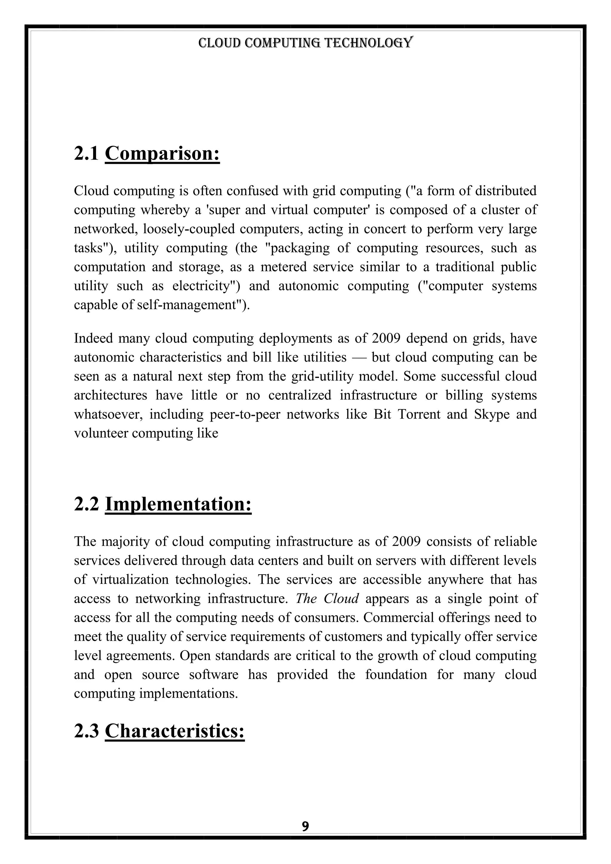 Cloud Computing Technology
9
2.1 Comparison:
Cloud computing is often confused with grid computing ("a form of distributed
computing whereby a 'super and virtual computer' is composed of a cluster of
networked, loosely-coupled computers, acting in concert to perform very large
tasks"), utility computing (the "packaging of computing resources, such as
computation and storage, as a metered service similar to a traditional public
utility such as electricity") and autonomic computing ("computer systems
capable of self-management").
Indeed many cloud computing deployments as of 2009 depend on grids, have
autonomic characteristics and bill like utilities — but cloud computing can be
seen as a natural next step from the grid-utility model. Some successful cloud
architectures have little or no centralized infrastructure or billing systems
whatsoever, including peer-to-peer networks like Bit Torrent and Skype and
volunteer computing like
2.2 Implementation:
The majority of cloud computing infrastructure as of 2009 consists of reliable
services delivered through data centers and built on servers with different levels
of virtualization technologies. The services are accessible anywhere that has
access to networking infrastructure. The Cloud appears as a single point of
access for all the computing needs of consumers. Commercial offerings need to
meet the quality of service requirements of customers and typically offer service
level agreements. Open standards are critical to the growth of cloud computing
and open source software has provided the foundation for many cloud
computing implementations.
2.3 Characteristics:
 