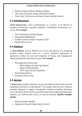 Cloud Computing Technology
20
Mobile (Android, iPhone, Windows Mobile)
Thin client (CherryPal, Zonbu, gOS-based systems)
Thick client / Web browser (Google Chrome, Mozilla Firefox)
6.3 Infrastructure
Cloud infrastructure, such as Infrastructure as a service, is the delivery of
computer infrastructure, typically a platform virtualization environment, as a
service. For example:
Full virtualization (GoGrid, Skytap)
Management (RightScale)
Compute (Amazon Elastic Compute Cloud)
Platform (Force.com)
6.4 Platform
A cloud platform, such as Platform as a service, the delivery of a computing
platform, and/or solution stack as a service, facilitates deployment of
applications without the cost and complexity of buying and managing the
underlying hardware and software layers. For example:
Web application frameworks
o Python Django (Google App Engine)
o Ruby on Rails (Heroku)
o .NET (Azure Services Platform)
Web hosting (Mosso)
Proprietary (Force.com)
6.5 Service
A cloud service includes "products, services and solutions that are delivered and
consumed in real-time over the Internet". For example, Web Services ("software
system[s] designed to support interoperable machine-to-machine interaction
over a network") which may be accessed by other cloud computing components,
software, e.g., Software plus service, or end users directly. Specific examples
include:
Identity (OAuth, OpenID)
Integration (Amazon Simple Queue Service)
 