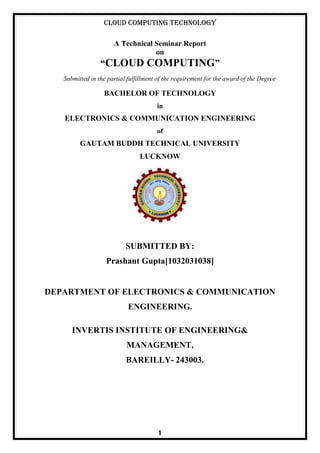 Cloud Computing Technology
1
A Technical Seminar Report
on
“CLOUD COMPUTING”
Submitted in the partial fulfillment of the requirement for the award of the Degree
BACHELOR OF TECHNOLOGY
in
ELECTRONICS & COMMUNICATION ENGINEERING
of
GAUTAM BUDDH TECHNICAL UNIVERSITY
LUCKNOW
SUBMITTED BY:
Prashant Gupta[1032031038]
DEPARTMENT OF ELECTRONICS & COMMUNICATION
ENGINEERING.
INVERTIS INSTITUTE OF ENGINEERING&
MANAGEMENT,
BAREILLY- 243003.
 