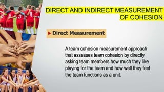  Direct Measurement
DIRECT AND INDIRECT MEASUREMENT
OF COHESION
A team cohesion measurement approach
that assesses team cohesion by directly
asking team members how much they like
playing for the team and how well they feel
the team functions as a unit.
 