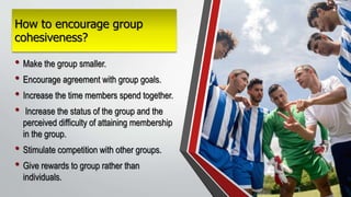 How to encourage group
cohesiveness?
• Make the group smaller.
• Encourage agreement with group goals.
• Increase the time members spend together.
• Increase the status of the group and the
perceived difficulty of attaining membership
in the group.
• Stimulate competition with other groups.
• Give rewards to group rather than
individuals.
 
