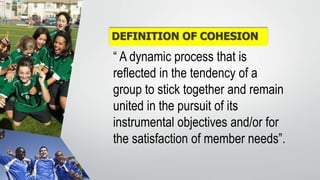 DEFINITION OF COHESION
“ A dynamic process that is
reflected in the tendency of a
group to stick together and remain
united in the pursuit of its
instrumental objectives and/or for
the satisfaction of member needs”.
 