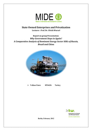 State Owned Enterprises and Privatization
                  Lecturer : Prof. Dr. Ulrich Wurzel

                   Report on group Presentation:
               Why Government Steps in Again?
A Comparative Analysis of Dominant Energy Sector SOEs of Russia,
                        Brazil and China




              Volkan Emre        0534436        Turkey




                         Berlin, February 2012
 