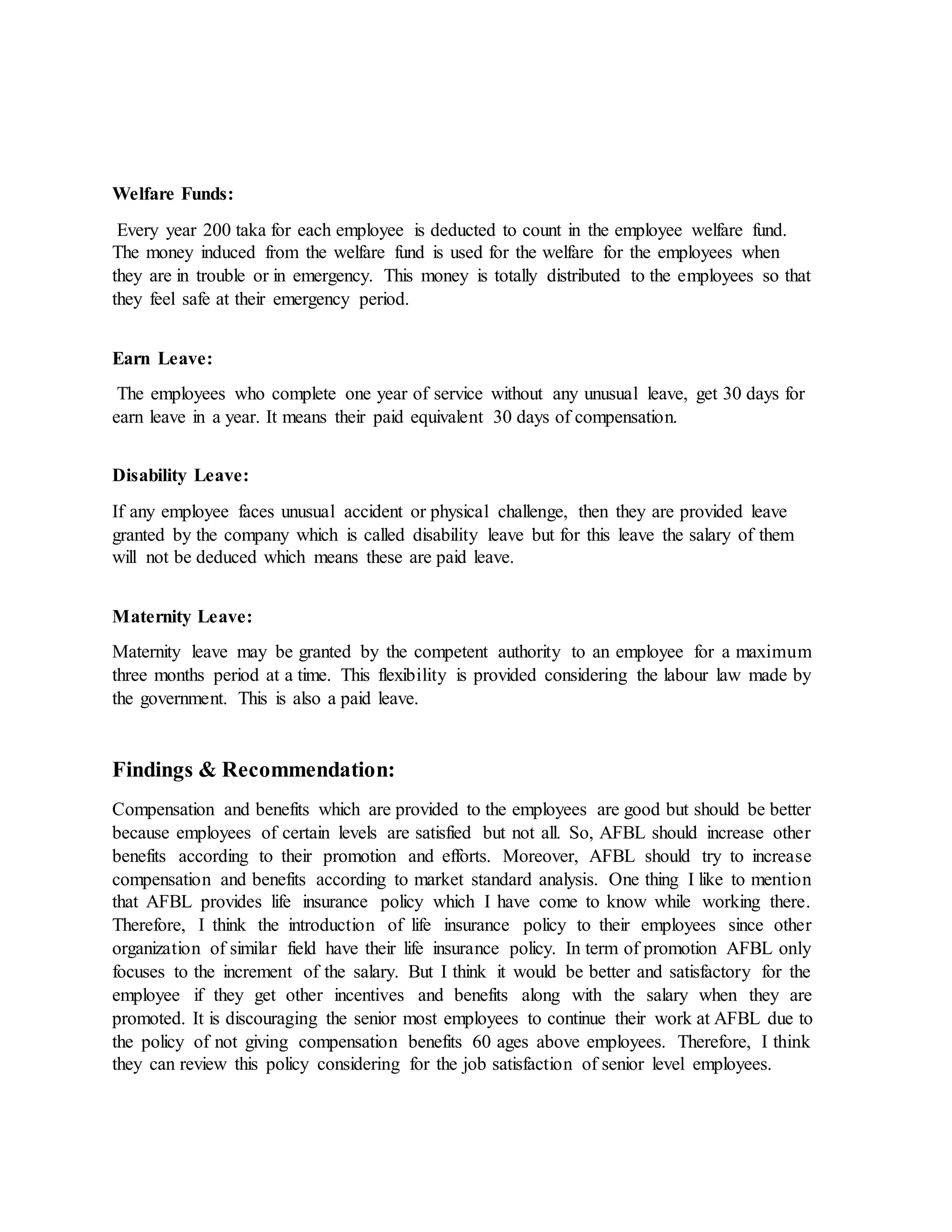 Welfare Funds:
Every year 200 taka for each employee is deducted to count in the employee welfare fund.
The money induced from the welfare fund is used for the welfare for the employees when
they are in trouble or in emergency. This money is totally distributed to the employees so that
they feel safe at their emergency period.
Earn Leave:
The employees who complete one year of service without any unusual leave, get 30 days for
earn leave in a year. It means their paid equivalent 30 days of compensation.
Disability Leave:
If any employee faces unusual accident or physical challenge, then they are provided leave
granted by the company which is called disability leave but for this leave the salary of them
will not be deduced which means these are paid leave.
Maternity Leave:
Maternity leave may be granted by the competent authority to an employee for a maximum
three months period at a time. This flexibility is provided considering the labour law made by
the government. This is also a paid leave.
Findings & Recommendation:
Compensation and benefits which are provided to the employees are good but should be better
because employees of certain levels are satisfied but not all. So, AFBL should increase other
benefits according to their promotion and efforts. Moreover, AFBL should try to increase
compensation and benefits according to market standard analysis. One thing I like to mention
that AFBL provides life insurance policy which I have come to know while working there.
Therefore, I think the introduction of life insurance policy to their employees since other
organization of similar field have their life insurance policy. In term of promotion AFBL only
focuses to the increment of the salary. But I think it would be better and satisfactory for the
employee if they get other incentives and benefits along with the salary when they are
promoted. It is discouraging the senior most employees to continue their work at AFBL due to
the policy of not giving compensation benefits 60 ages above employees. Therefore, I think
they can review this policy considering for the job satisfaction of senior level employees.
 