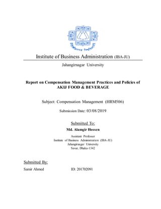 Institute of Business Administration (IBA-JU)
Jahangirnagar University
Report on Compensation Management Practices and Policies of
AKIJ FOOD & BEVERAGE
Subject: Compensation Management (HRM506)
Submission Date: 03/08/2019
Submitted To:
Md. Alamgir Hossen
Assistant Professor
Institute of Business Administration (IBA-JU)
Jahangirnagar University
Savar, Dhaka-1342
Submitted By:
Samir Ahmed ID: 201702091
 