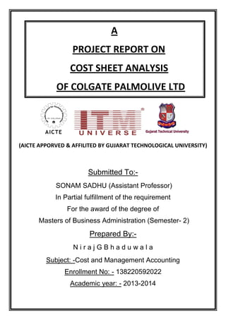 (AICTE APPORVED & AFFILITED BY GUJARAT TECHNOLOGICAL UNIVERSITY)
Submitted To:-
SONAM SADHU (Assistant Professor)
In Partial fulfillment of the requirement
For the award of the degree of
Masters of Business Administration (Semester- 2)
Prepared By:-
N i r a j G B h a d u w a l a
Subject: -Cost and Management Accounting
Enrollment No: - 138220592022
Academic year: - 2013-2014
A
PROJECT REPORT ON
COST SHEET ANALYSIS
OF COLGATE PALMOLIVE LTD
 