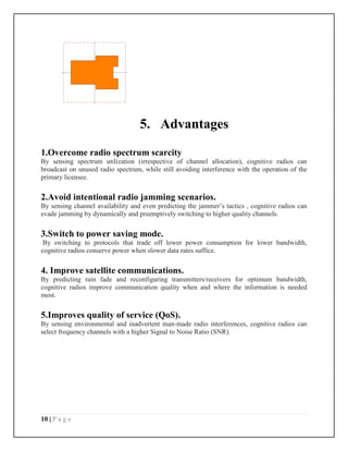 10 | P a g e
5. Advantages
1.Overcome radio spectrum scarcity
By sensing spectrum utilization (irrespective of channel allocation), cognitive radios can
broadcast on unused radio spectrum, while still avoiding interference with the operation of the
primary licensee.
2.Avoid intentional radio jamming scenarios.
By sensing channel availability and even predicting the jammer’s tactics , cognitive radios can
evade jamming by dynamically and preemptively switching to higher quality channels.
3.Switch to power saving mode.
By switching to protocols that trade off lower power consumption for lower bandwidth,
cognitive radios conserve power when slower data rates suffice.
4. Improve satellite communications.
By predicting rain fade and reconfiguring transmitters/receivers for optimum bandwidth,
cognitive radios improve communication quality when and where the information is needed
most.
5.Improves quality of service (QoS).
By sensing environmental and inadvertent man-made radio interferences, cognitive radios can
select frequency channels with a higher Signal to Noise Ratio (SNR).
 