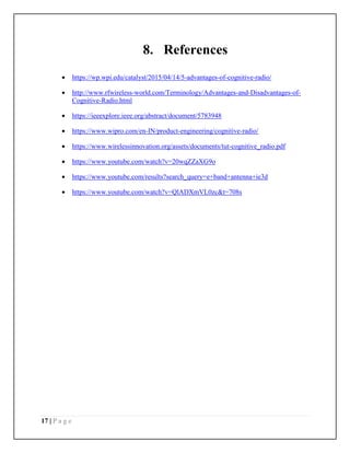 17 | P a g e
8. References
 https://wp.wpi.edu/catalyst/2015/04/14/5-advantages-of-cognitive-radio/
 http://www.rfwireless-world.com/Terminology/Advantages-and-Disadvantages-of-
Cognitive-Radio.html
 https://ieeexplore.ieee.org/abstract/document/5783948
 https://www.wipro.com/en-IN/product-engineering/cognitive-radio/
 https://www.wirelessinnovation.org/assets/documents/tut-cognitive_radio.pdf
 https://www.youtube.com/watch?v=20wqZZaXG9o
 https://www.youtube.com/results?search_query=e+band+antenna+ie3d
 https://www.youtube.com/watch?v=QlADXmVL0zc&t=708s
 