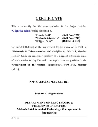 2 | P a g e
CERTIFICATE
This is to certify that the work embodies in this Project entitled
“Cognitive Radio” being submitted by
“Rutwik Patil” (Roll No –C221)
“Neelansh Srivastava” (Roll No –C246)
“Debjyoti Saha” (Roll No –C225)
for partial fulfillment of the requirement for the award of B. Tech in
“Electronic & Telecommunication” discipline to “NMIMS, Mumbai
(M.H.)” during the academic year 2017-18 is a record of bonafide piece
of work, carried out by him under my supervision and guidance in the
“Department of Information Technology”, MPSTME, Shirpur
(M.H.).
APPROVED & SUPERVISED BY:
Prof. Dr. U. Ragavendran
DEPARTMENT OF ELECTRONIC &
TELECOMMUNICATION
Mukesh Patel School of Technology Management &
Engineering
 