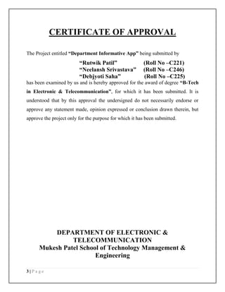 3 | P a g e
CERTIFICATE OF APPROVAL
The Project entitled “Department Informative App” being submitted by
“Rutwik Patil” (Roll No –C221)
“Neelansh Srivastava” (Roll No –C246)
“Debjyoti Saha” (Roll No –C225)
has been examined by us and is hereby approved for the award of degree “B-Tech
in Electronic & Telecommunication”, for which it has been submitted. It is
understood that by this approval the undersigned do not necessarily endorse or
approve any statement made, opinion expressed or conclusion drawn therein, but
approve the project only for the purpose for which it has been submitted.
DEPARTMENT OF ELECTRONIC &
TELECOMMUNICATION
Mukesh Patel School of Technology Management &
Engineering
 