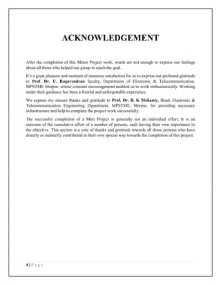 4 | P a g e
ACKNOWLEDGEMENT
After the completion of this Minor Project work, words are not enough to express our feelings
about all those who helped our group to reach the goal.
It’s a great pleasure and moment of immense satisfaction for us to express our profound gratitude
to Prof. Dr. U. Ragavendran faculty, Department of Electronic & Telecommunication,
MPSTME Shirpur, whose constant encouragement enabled us to work enthusiastically. Working
under their guidance has been a fruitful and unforgettable experience.
We express my sincere thanks and gratitude to Prof. Dr. B. K Mohanty, Head, Electronic &
Telecommunication Engineering Department, MPSTME, Shirpur, for providing necessary
infrastructure and help to complete the project work successfully.
The successful completion of a Mini Project is generally not an individual effort. It is an
outcome of the cumulative effort of a number of persons, each having their own importance to
the objective. This section is a vote of thanks and gratitude towards all those persons who have
directly or indirectly contributed in their own special way towards the completion of this project.
 