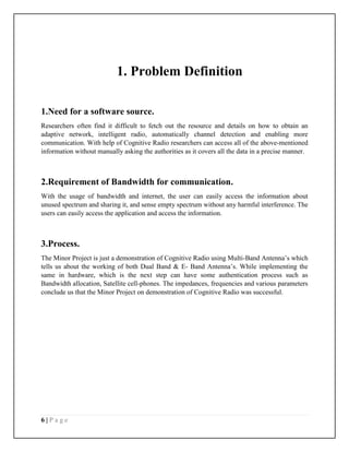 6 | P a g e
1. Problem Definition
1.Need for a software source.
Researchers often find it difficult to fetch out the resource and details on how to obtain an
adaptive network, intelligent radio, automatically channel detection and enabling more
communication. With help of Cognitive Radio researchers can access all of the above-mentioned
information without manually asking the authorities as it covers all the data in a precise manner.
2.Requirement of Bandwidth for communication.
With the usage of bandwidth and internet, the user can easily access the information about
unused spectrum and sharing it, and sense empty spectrum without any harmful interference. The
users can easily access the application and access the information.
3.Process.
The Minor Project is just a demonstration of Cognitive Radio using Multi-Band Antenna’s which
tells us about the working of both Dual Band & E- Band Antenna’s. While implementing the
same in hardware, which is the next step can have some authentication process such as
Bandwidth allocation, Satellite cell-phones. The impedances, frequencies and various parameters
conclude us that the Minor Project on demonstration of Cognitive Radio was successful.
 