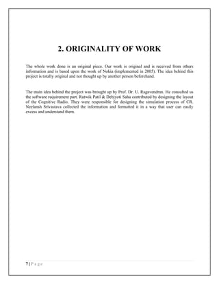 7 | P a g e
2. ORIGINALITY OF WORK
The whole work done is an original piece. Our work is original and is received from others
information and is based upon the work of Nokia (implemented in 2005). The idea behind this
project is totally original and not thought up by another person beforehand.
The main idea behind the project was brought up by Prof. Dr. U. Ragavendran. He consulted us
the software requirement part. Rutwik Patil & Debjyoti Saha contributed by designing the layout
of the Cognitive Radio. They were responsible for designing the simulation process of CR.
Neelansh Srivastava collected the information and formatted it in a way that user can easily
excess and understand them.
 