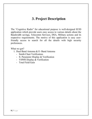 8 | P a g e
3. Project Description
The “Cognitive Radio” for educational purpose is well-designed IE3D
application which provide users easy access to various details about the
Bandwidth savings, Telecomm Services, DSA, Military actions and its
respective requirements. The motive of this application is easy user-
friendly access to search for all the details with high security
preferences.
What we got?
1. Dual Band Antenna & E- Band Antenna
- Smith Chart Verification.
- S- Parameter Display & Verification
- VSWR Display & Verification
- Total Field Gain
 