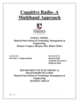 1 | P a g e
Cognitive Radio- A
Multiband Approach
SVKM’s NMIMS,
Mukesh Patel School of Technology Management &
Engineering,
Shirpur Campus, Shirpur, Dist: Dhule (M.H.)
Guided By: Submitted By:
Prof. Dr. U. Ragavendran Rutwik Patil
Neelansh Srivastava
Debjyoti Saha
DEPARTMENT OF ELECTRONIC &
TELECOMMUNICATION
Mukesh Patel School of Technology Management &
Engineering
SESSION: 2018-19
 