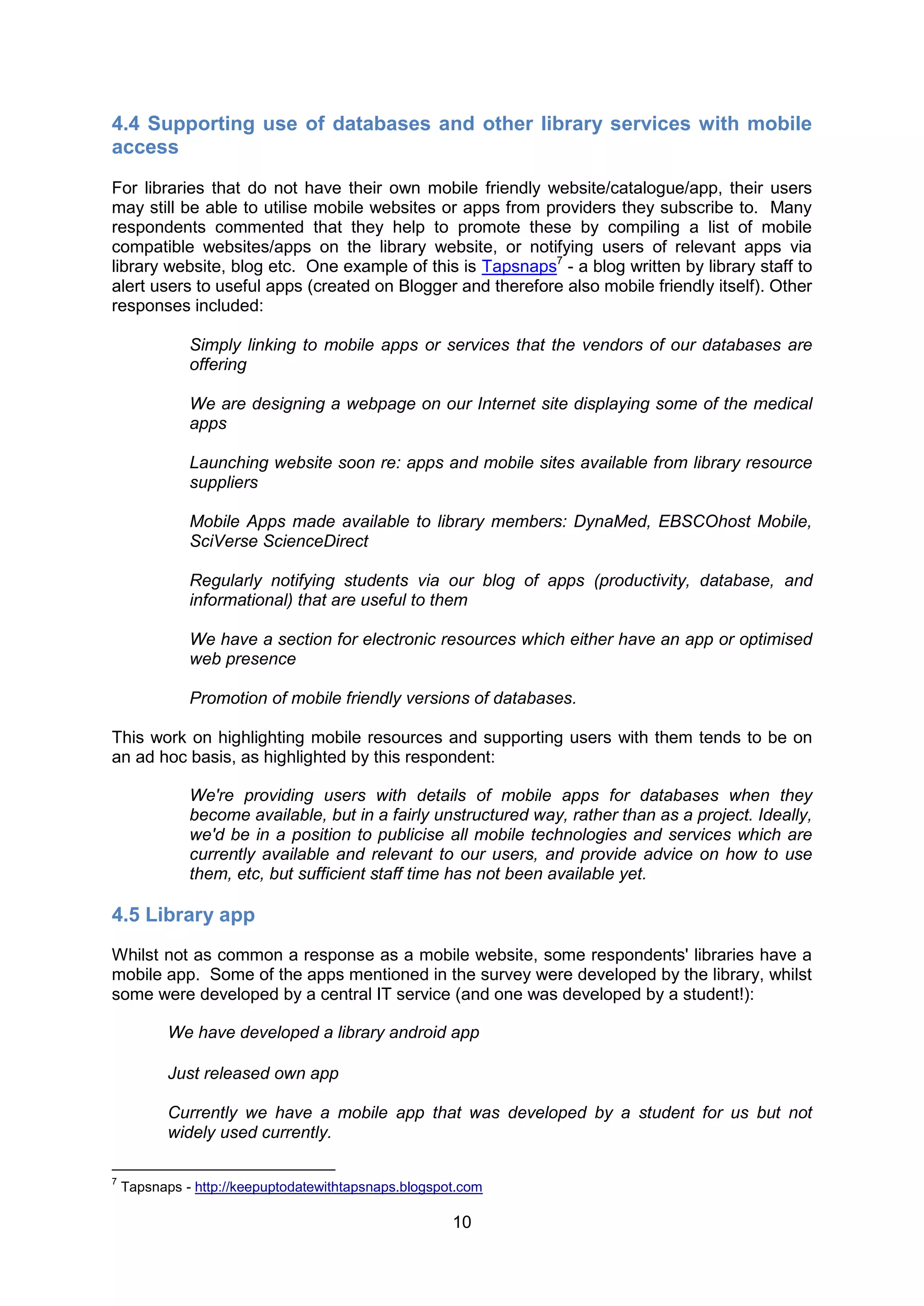 4.4 Supporting use of databases and other library services with mobile
access
For libraries that do not have their own mobile friendly website/catalogue/app, their users
may still be able to utilise mobile websites or apps from providers they subscribe to. Many
respondents commented that they help to promote these by compiling a list of mobile
compatible websites/apps on the library website, or notifying users of relevant apps via
library website, blog etc. One example of this is Tapsnaps7 - a blog written by library staff to
alert users to useful apps (created on Blogger and therefore also mobile friendly itself). Other
responses included:

              Simply linking to mobile apps or services that the vendors of our databases are
              offering

              We are designing a webpage on our Internet site displaying some of the medical
              apps

              Launching website soon re: apps and mobile sites available from library resource
              suppliers

              Mobile Apps made available to library members: DynaMed, EBSCOhost Mobile,
              SciVerse ScienceDirect

              Regularly notifying students via our blog of apps (productivity, database, and
              informational) that are useful to them

              We have a section for electronic resources which either have an app or optimised
              web presence

              Promotion of mobile friendly versions of databases.

This work on highlighting mobile resources and supporting users with them tends to be on
an ad hoc basis, as highlighted by this respondent:

              We're providing users with details of mobile apps for databases when they
              become available, but in a fairly unstructured way, rather than as a project. Ideally,
              we'd be in a position to publicise all mobile technologies and services which are
              currently available and relevant to our users, and provide advice on how to use
              them, etc, but sufficient staff time has not been available yet.

4.5 Library app
Whilst not as common a response as a mobile website, some respondents' libraries have a
mobile app. Some of the apps mentioned in the survey were developed by the library, whilst
some were developed by a central IT service (and one was developed by a student!):

           We have developed a library android app

           Just released own app

           Currently we have a mobile app that was developed by a student for us but not
           widely used currently.

7
    Tapsnaps - http://keepuptodatewithtapsnaps.blogspot.com

                                                      10
 
