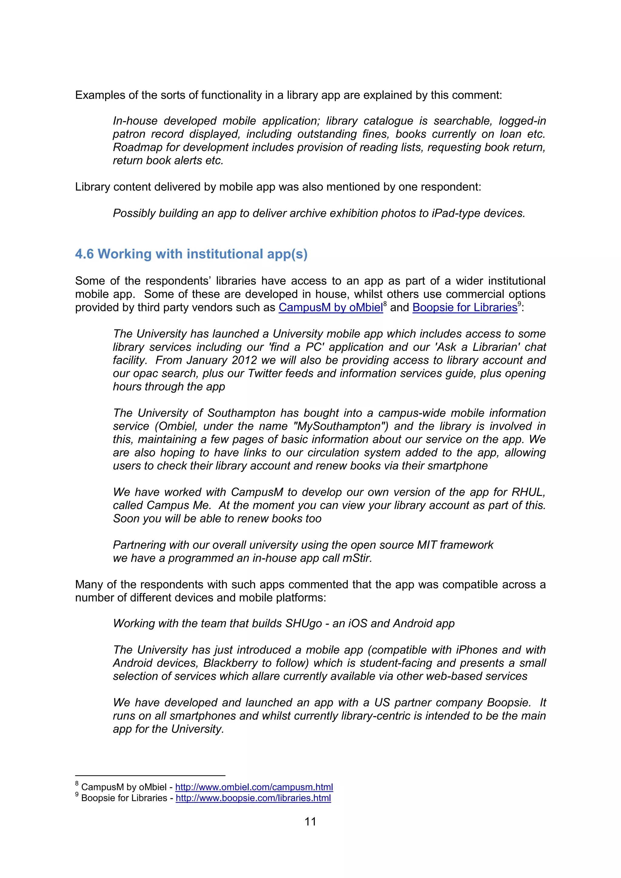 Examples of the sorts of functionality in a library app are explained by this comment:

           In-house developed mobile application; library catalogue is searchable, logged-in
           patron record displayed, including outstanding fines, books currently on loan etc.
           Roadmap for development includes provision of reading lists, requesting book return,
           return book alerts etc.

Library content delivered by mobile app was also mentioned by one respondent:

           Possibly building an app to deliver archive exhibition photos to iPad-type devices.


4.6 Working with institutional app(s)
Some of the respondents’ libraries have access to an app as part of a wider institutional
mobile app. Some of these are developed in house, whilst others use commercial options
provided by third party vendors such as CampusM by oMbiel8 and Boopsie for Libraries9:

           The University has launched a University mobile app which includes access to some
           library services including our 'find a PC' application and our 'Ask a Librarian' chat
           facility. From January 2012 we will also be providing access to library account and
           our opac search, plus our Twitter feeds and information services guide, plus opening
           hours through the app

           The University of Southampton has bought into a campus-wide mobile information
           service (Ombiel, under the name "MySouthampton") and the library is involved in
           this, maintaining a few pages of basic information about our service on the app. We
           are also hoping to have links to our circulation system added to the app, allowing
           users to check their library account and renew books via their smartphone

           We have worked with CampusM to develop our own version of the app for RHUL,
           called Campus Me. At the moment you can view your library account as part of this.
           Soon you will be able to renew books too

           Partnering with our overall university using the open source MIT framework
           we have a programmed an in-house app call mStir.

Many of the respondents with such apps commented that the app was compatible across a
number of different devices and mobile platforms:

           Working with the team that builds SHUgo - an iOS and Android app

           The University has just introduced a mobile app (compatible with iPhones and with
           Android devices, Blackberry to follow) which is student-facing and presents a small
           selection of services which allare currently available via other web-based services

           We have developed and launched an app with a US partner company Boopsie. It
           runs on all smartphones and whilst currently library-centric is intended to be the main
           app for the University.



8
    CampusM by oMbiel - http://www.ombiel.com/campusm.html
9
    Boopsie for Libraries - http://www.boopsie.com/libraries.html

                                                         11
 