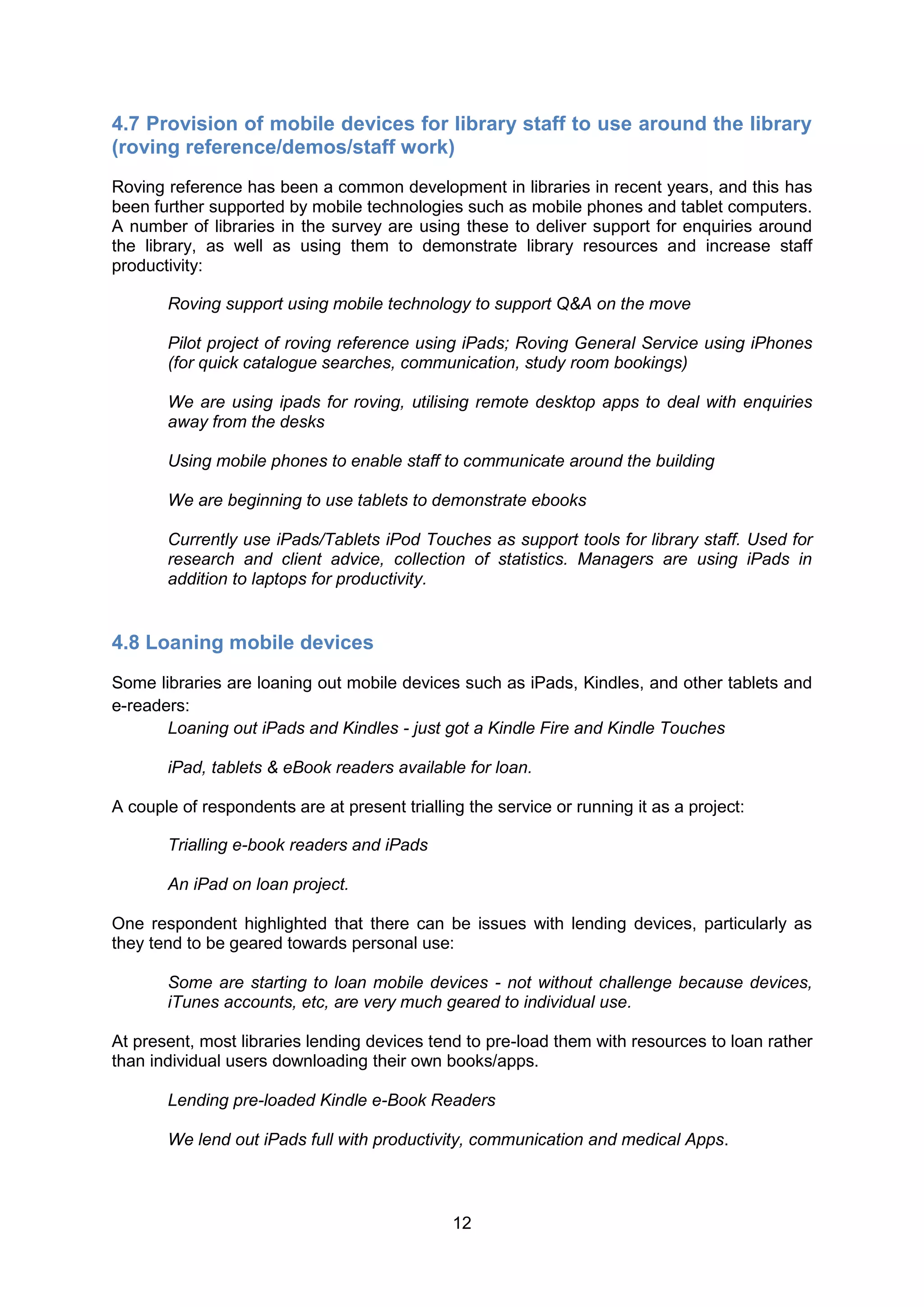 4.7 Provision of mobile devices for library staff to use around the library
(roving reference/demos/staff work)
Roving reference has been a common development in libraries in recent years, and this has
been further supported by mobile technologies such as mobile phones and tablet computers.
A number of libraries in the survey are using these to deliver support for enquiries around
the library, as well as using them to demonstrate library resources and increase staff
productivity:

       Roving support using mobile technology to support Q&A on the move

       Pilot project of roving reference using iPads; Roving General Service using iPhones
       (for quick catalogue searches, communication, study room bookings)

       We are using ipads for roving, utilising remote desktop apps to deal with enquiries
       away from the desks

       Using mobile phones to enable staff to communicate around the building

       We are beginning to use tablets to demonstrate ebooks

       Currently use iPads/Tablets iPod Touches as support tools for library staff. Used for
       research and client advice, collection of statistics. Managers are using iPads in
       addition to laptops for productivity.


4.8 Loaning mobile devices
Some libraries are loaning out mobile devices such as iPads, Kindles, and other tablets and
e-readers:
       Loaning out iPads and Kindles - just got a Kindle Fire and Kindle Touches

       iPad, tablets & eBook readers available for loan.

A couple of respondents are at present trialling the service or running it as a project:

       Trialling e-book readers and iPads

       An iPad on loan project.

One respondent highlighted that there can be issues with lending devices, particularly as
they tend to be geared towards personal use:

       Some are starting to loan mobile devices - not without challenge because devices,
       iTunes accounts, etc, are very much geared to individual use.

At present, most libraries lending devices tend to pre-load them with resources to loan rather
than individual users downloading their own books/apps.

       Lending pre-loaded Kindle e-Book Readers

       We lend out iPads full with productivity, communication and medical Apps.



                                               12
 