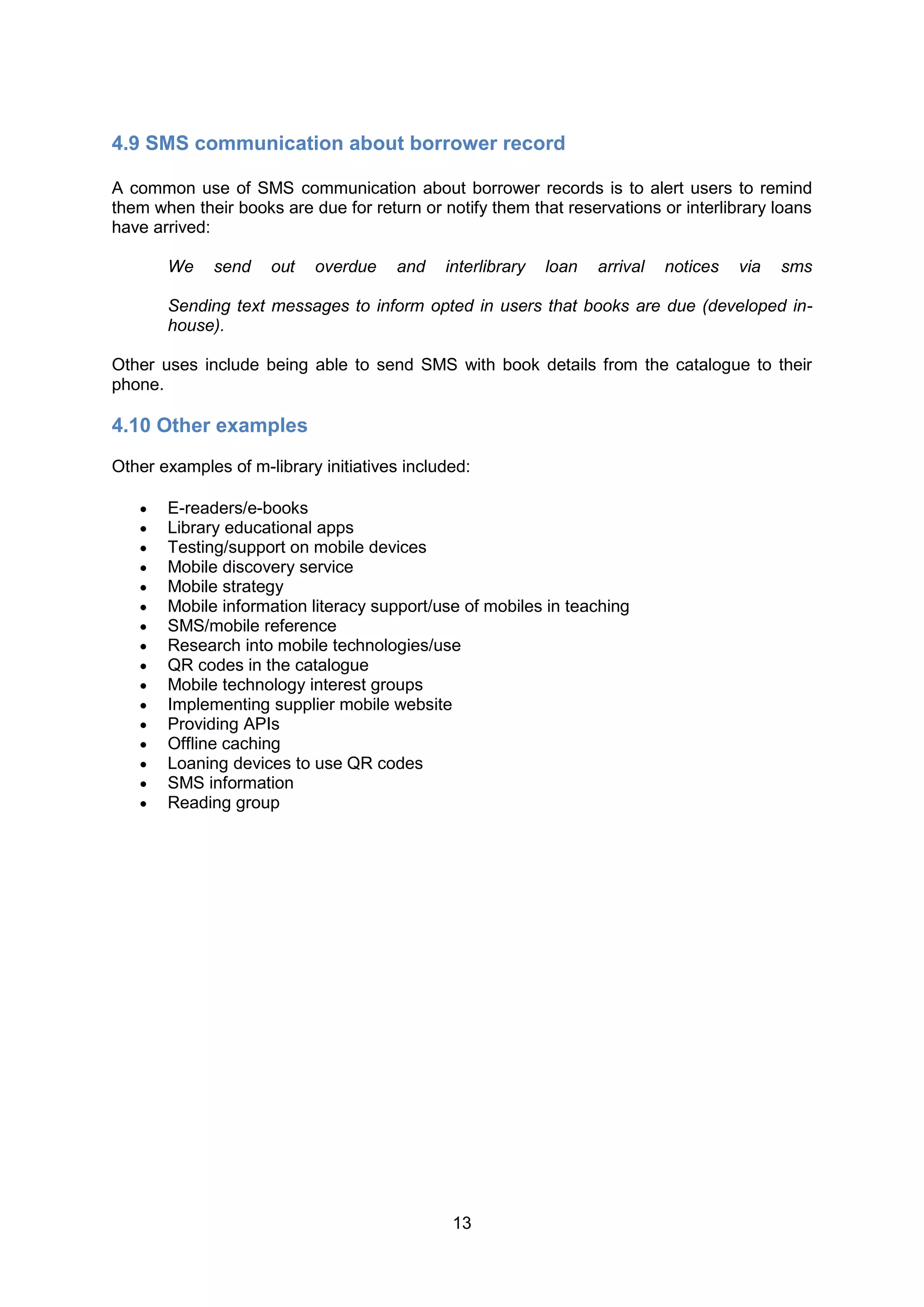 4.9 SMS communication about borrower record

A common use of SMS communication about borrower records is to alert users to remind
them when their books are due for return or notify them that reservations or interlibrary loans
have arrived:

       We    send    out   overdue    and    interlibrary   loan   arrival   notices   via   sms

       Sending text messages to inform opted in users that books are due (developed in-
       house).

Other uses include being able to send SMS with book details from the catalogue to their
phone.

4.10 Other examples
Other examples of m-library initiatives included:

      E-readers/e-books
      Library educational apps
      Testing/support on mobile devices
      Mobile discovery service
      Mobile strategy
      Mobile information literacy support/use of mobiles in teaching
      SMS/mobile reference
      Research into mobile technologies/use
      QR codes in the catalogue
      Mobile technology interest groups
      Implementing supplier mobile website
      Providing APIs
      Offline caching
      Loaning devices to use QR codes
      SMS information
      Reading group




                                              13
 