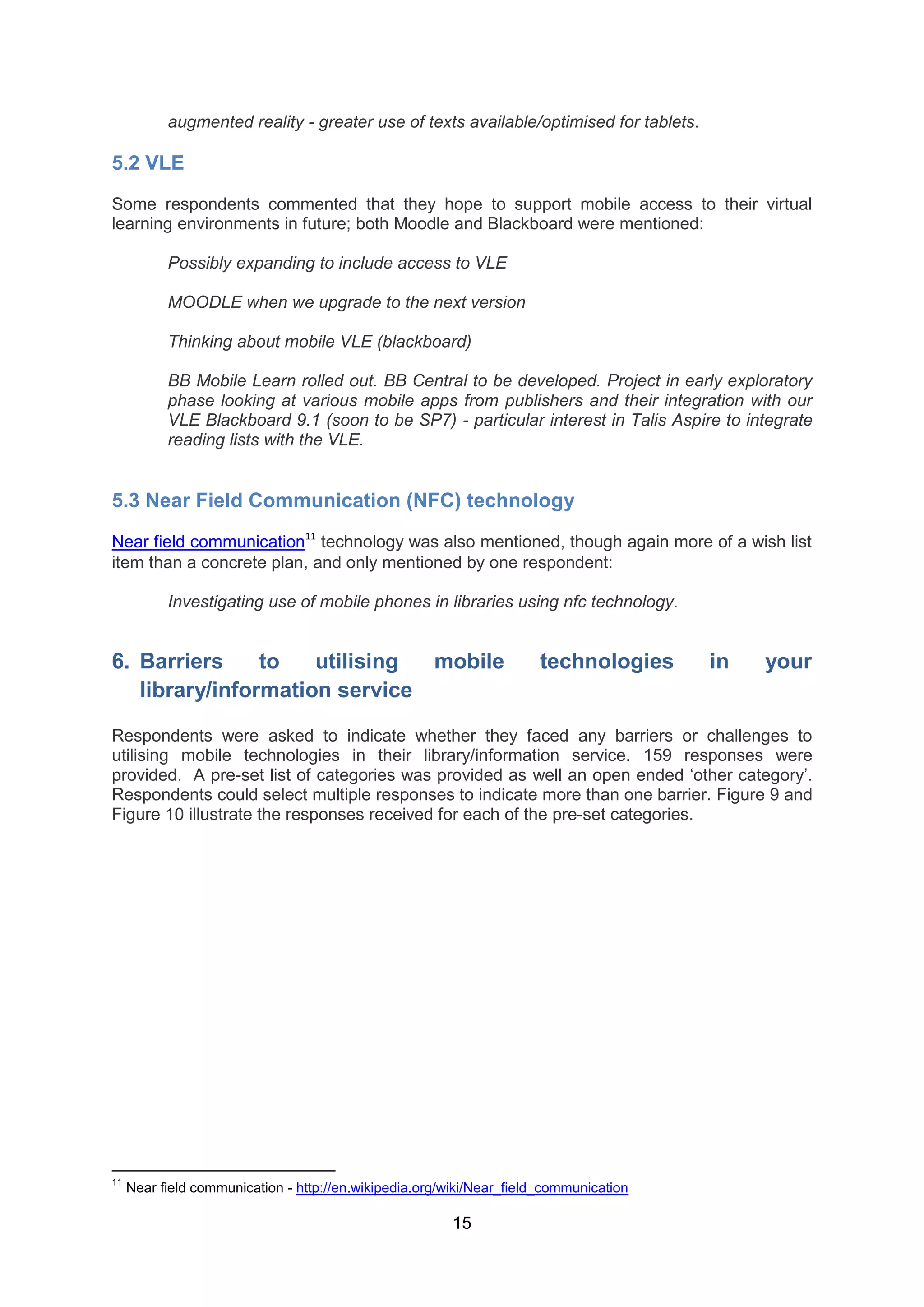 augmented reality - greater use of texts available/optimised for tablets.

5.2 VLE
Some respondents commented that they hope to support mobile access to their virtual
learning environments in future; both Moodle and Blackboard were mentioned:

           Possibly expanding to include access to VLE

           MOODLE when we upgrade to the next version

           Thinking about mobile VLE (blackboard)

           BB Mobile Learn rolled out. BB Central to be developed. Project in early exploratory
           phase looking at various mobile apps from publishers and their integration with our
           VLE Blackboard 9.1 (soon to be SP7) - particular interest in Talis Aspire to integrate
           reading lists with the VLE.


5.3 Near Field Communication (NFC) technology

Near field communication11 technology was also mentioned, though again more of a wish list
item than a concrete plan, and only mentioned by one respondent:

           Investigating use of mobile phones in libraries using nfc technology.


6. Barriers     to   utilising mobile                                 technologies      in   your
   library/information service

Respondents were asked to indicate whether they faced any barriers or challenges to
utilising mobile technologies in their library/information service. 159 responses were
provided. A pre-set list of categories was provided as well an open ended ‘other category’.
Respondents could select multiple responses to indicate more than one barrier. Figure 9 and
Figure 10 illustrate the responses received for each of the pre-set categories.




11
     Near field communication - http://en.wikipedia.org/wiki/Near_field_communication

                                                        15
 