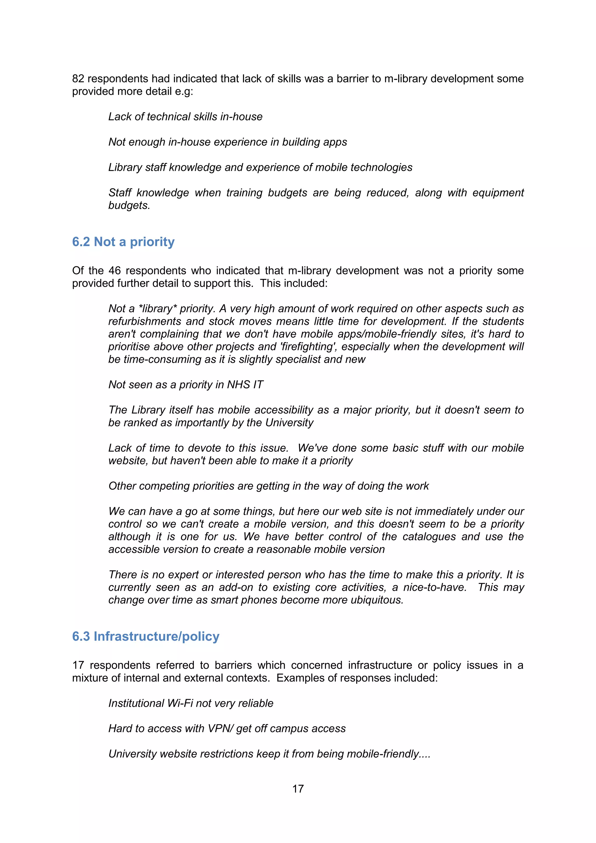 82 respondents had indicated that lack of skills was a barrier to m-library development some
provided more detail e.g:

       Lack of technical skills in-house

       Not enough in-house experience in building apps

       Library staff knowledge and experience of mobile technologies

       Staff knowledge when training budgets are being reduced, along with equipment
       budgets.


6.2 Not a priority

Of the 46 respondents who indicated that m-library development was not a priority some
provided further detail to support this. This included:

       Not a *library* priority. A very high amount of work required on other aspects such as
       refurbishments and stock moves means little time for development. If the students
       aren't complaining that we don't have mobile apps/mobile-friendly sites, it's hard to
       prioritise above other projects and 'firefighting', especially when the development will
       be time-consuming as it is slightly specialist and new

       Not seen as a priority in NHS IT

       The Library itself has mobile accessibility as a major priority, but it doesn't seem to
       be ranked as importantly by the University

       Lack of time to devote to this issue. We've done some basic stuff with our mobile
       website, but haven't been able to make it a priority

       Other competing priorities are getting in the way of doing the work

       We can have a go at some things, but here our web site is not immediately under our
       control so we can't create a mobile version, and this doesn't seem to be a priority
       although it is one for us. We have better control of the catalogues and use the
       accessible version to create a reasonable mobile version

       There is no expert or interested person who has the time to make this a priority. It is
       currently seen as an add-on to existing core activities, a nice-to-have. This may
       change over time as smart phones become more ubiquitous.


6.3 Infrastructure/policy

17 respondents referred to barriers which concerned infrastructure or policy issues in a
mixture of internal and external contexts. Examples of responses included:

       Institutional Wi-Fi not very reliable

       Hard to access with VPN/ get off campus access

       University website restrictions keep it from being mobile-friendly....


                                               17
 