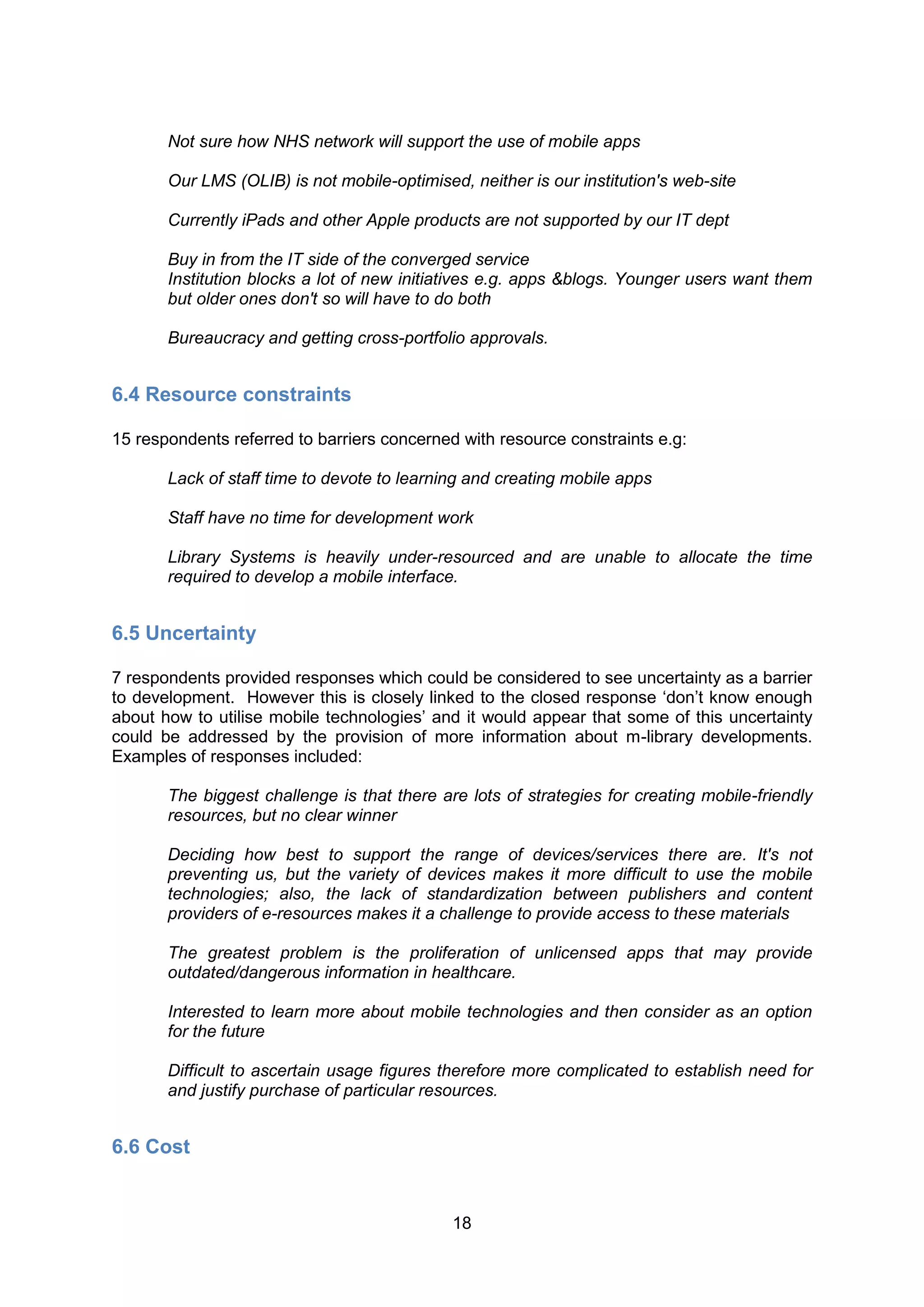 Not sure how NHS network will support the use of mobile apps

       Our LMS (OLIB) is not mobile-optimised, neither is our institution's web-site

       Currently iPads and other Apple products are not supported by our IT dept

       Buy in from the IT side of the converged service
       Institution blocks a lot of new initiatives e.g. apps &blogs. Younger users want them
       but older ones don't so will have to do both

       Bureaucracy and getting cross-portfolio approvals.


6.4 Resource constraints

15 respondents referred to barriers concerned with resource constraints e.g:

       Lack of staff time to devote to learning and creating mobile apps

       Staff have no time for development work

       Library Systems is heavily under-resourced and are unable to allocate the time
       required to develop a mobile interface.


6.5 Uncertainty

7 respondents provided responses which could be considered to see uncertainty as a barrier
to development. However this is closely linked to the closed response ‘don’t know enough
about how to utilise mobile technologies’ and it would appear that some of this uncertainty
could be addressed by the provision of more information about m-library developments.
Examples of responses included:

       The biggest challenge is that there are lots of strategies for creating mobile-friendly
       resources, but no clear winner

       Deciding how best to support the range of devices/services there are. It's not
       preventing us, but the variety of devices makes it more difficult to use the mobile
       technologies; also, the lack of standardization between publishers and content
       providers of e-resources makes it a challenge to provide access to these materials

       The greatest problem is the proliferation of unlicensed apps that may provide
       outdated/dangerous information in healthcare.

       Interested to learn more about mobile technologies and then consider as an option
       for the future

       Difficult to ascertain usage figures therefore more complicated to establish need for
       and justify purchase of particular resources.


6.6 Cost


                                             18
 