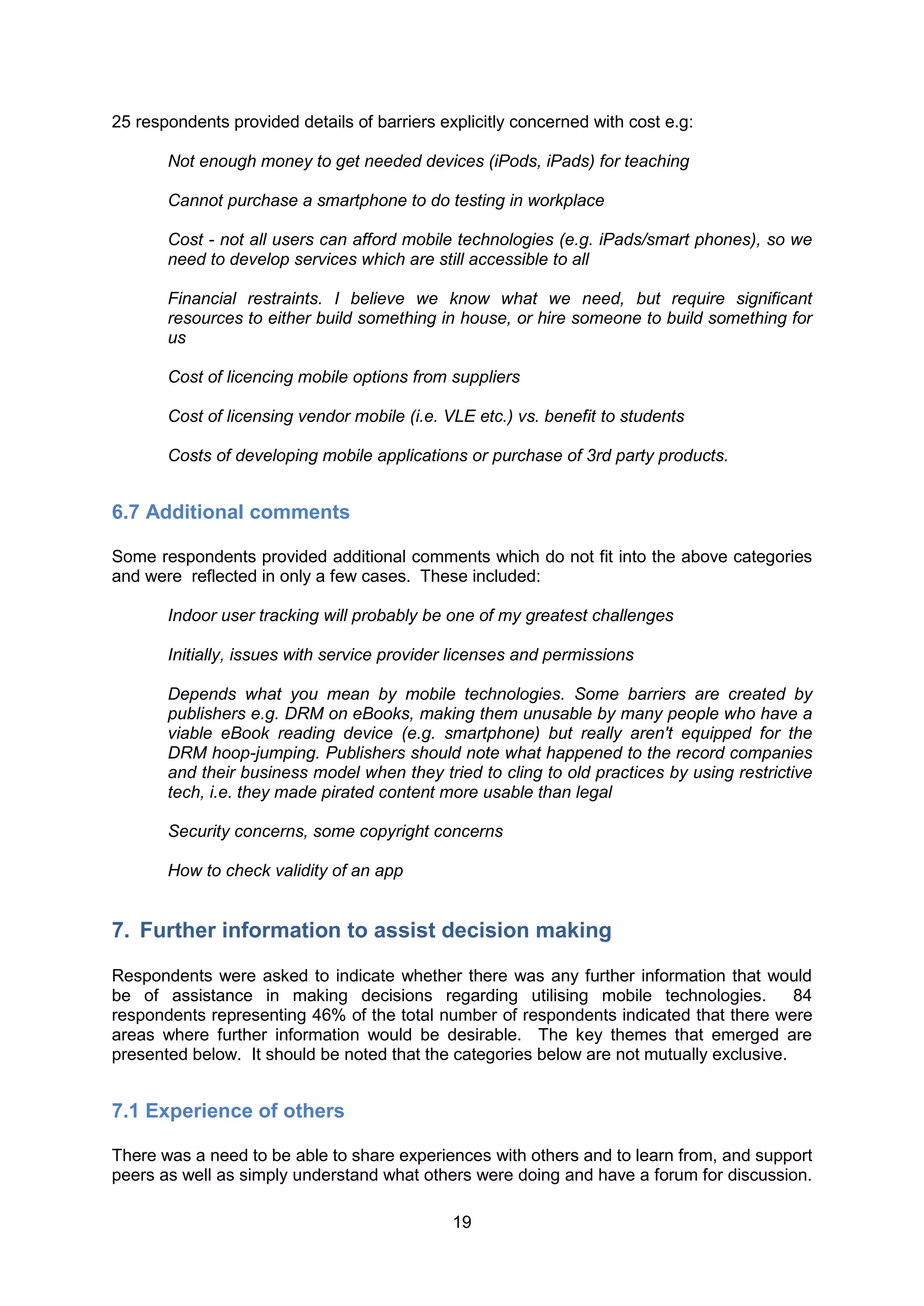 25 respondents provided details of barriers explicitly concerned with cost e.g:

       Not enough money to get needed devices (iPods, iPads) for teaching

       Cannot purchase a smartphone to do testing in workplace

       Cost - not all users can afford mobile technologies (e.g. iPads/smart phones), so we
       need to develop services which are still accessible to all

       Financial restraints. I believe we know what we need, but require significant
       resources to either build something in house, or hire someone to build something for
       us

       Cost of licencing mobile options from suppliers

       Cost of licensing vendor mobile (i.e. VLE etc.) vs. benefit to students

       Costs of developing mobile applications or purchase of 3rd party products.


6.7 Additional comments

Some respondents provided additional comments which do not fit into the above categories
and were reflected in only a few cases. These included:

       Indoor user tracking will probably be one of my greatest challenges

       Initially, issues with service provider licenses and permissions

       Depends what you mean by mobile technologies. Some barriers are created by
       publishers e.g. DRM on eBooks, making them unusable by many people who have a
       viable eBook reading device (e.g. smartphone) but really aren't equipped for the
       DRM hoop-jumping. Publishers should note what happened to the record companies
       and their business model when they tried to cling to old practices by using restrictive
       tech, i.e. they made pirated content more usable than legal

       Security concerns, some copyright concerns

       How to check validity of an app


7. Further information to assist decision making

Respondents were asked to indicate whether there was any further information that would
be of assistance in making decisions regarding utilising mobile technologies.             84
respondents representing 46% of the total number of respondents indicated that there were
areas where further information would be desirable. The key themes that emerged are
presented below. It should be noted that the categories below are not mutually exclusive.


7.1 Experience of others

There was a need to be able to share experiences with others and to learn from, and support
peers as well as simply understand what others were doing and have a forum for discussion.

                                              19
 