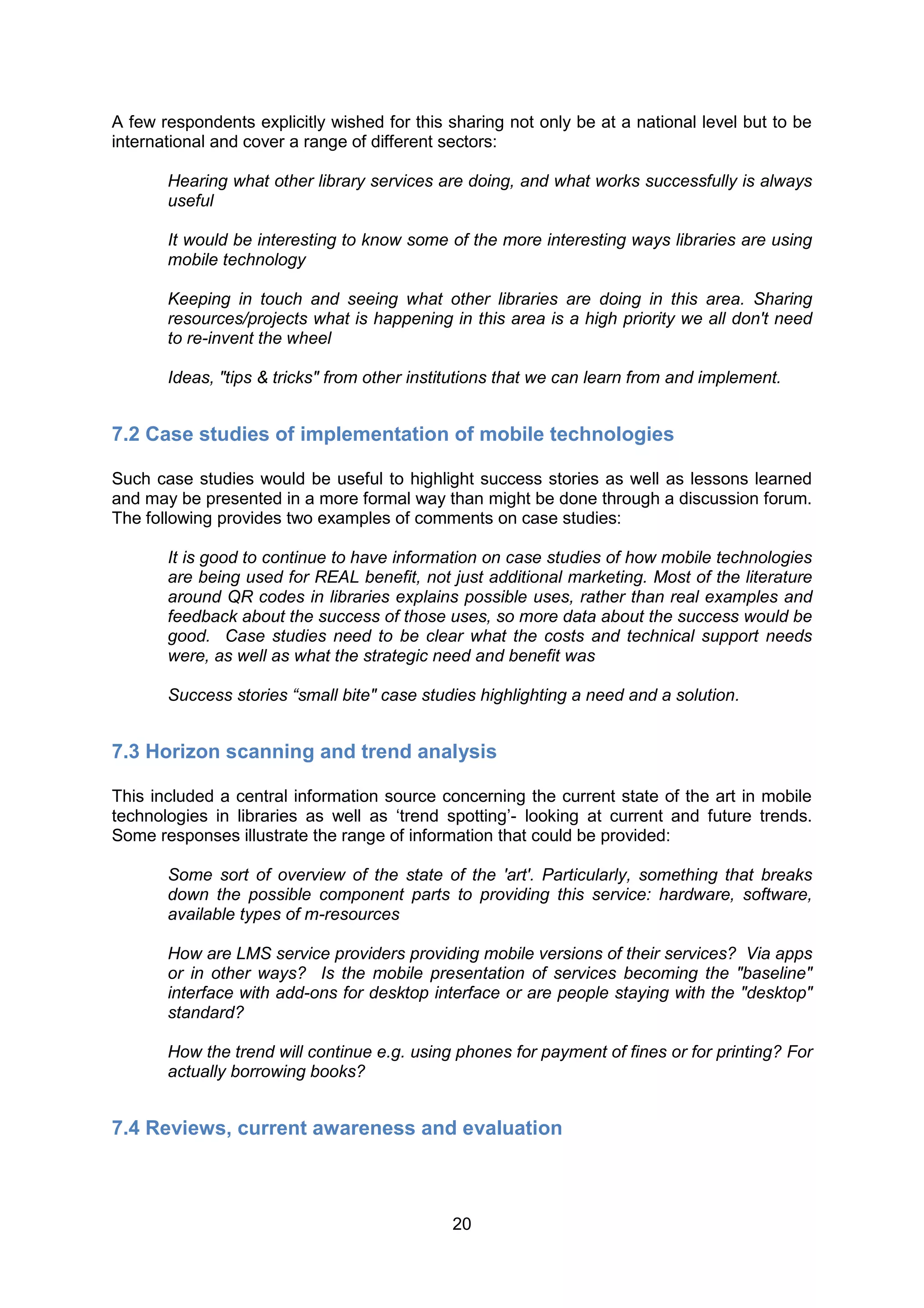 A few respondents explicitly wished for this sharing not only be at a national level but to be
international and cover a range of different sectors:

       Hearing what other library services are doing, and what works successfully is always
       useful

       It would be interesting to know some of the more interesting ways libraries are using
       mobile technology

       Keeping in touch and seeing what other libraries are doing in this area. Sharing
       resources/projects what is happening in this area is a high priority we all don't need
       to re-invent the wheel

       Ideas, "tips & tricks" from other institutions that we can learn from and implement.


7.2 Case studies of implementation of mobile technologies

Such case studies would be useful to highlight success stories as well as lessons learned
and may be presented in a more formal way than might be done through a discussion forum.
The following provides two examples of comments on case studies:

       It is good to continue to have information on case studies of how mobile technologies
       are being used for REAL benefit, not just additional marketing. Most of the literature
       around QR codes in libraries explains possible uses, rather than real examples and
       feedback about the success of those uses, so more data about the success would be
       good. Case studies need to be clear what the costs and technical support needs
       were, as well as what the strategic need and benefit was

       Success stories “small bite" case studies highlighting a need and a solution.


7.3 Horizon scanning and trend analysis

This included a central information source concerning the current state of the art in mobile
technologies in libraries as well as ‘trend spotting’- looking at current and future trends.
Some responses illustrate the range of information that could be provided:

       Some sort of overview of the state of the 'art'. Particularly, something that breaks
       down the possible component parts to providing this service: hardware, software,
       available types of m-resources

       How are LMS service providers providing mobile versions of their services? Via apps
       or in other ways? Is the mobile presentation of services becoming the "baseline"
       interface with add-ons for desktop interface or are people staying with the "desktop"
       standard?

       How the trend will continue e.g. using phones for payment of fines or for printing? For
       actually borrowing books?


7.4 Reviews, current awareness and evaluation



                                              20
 