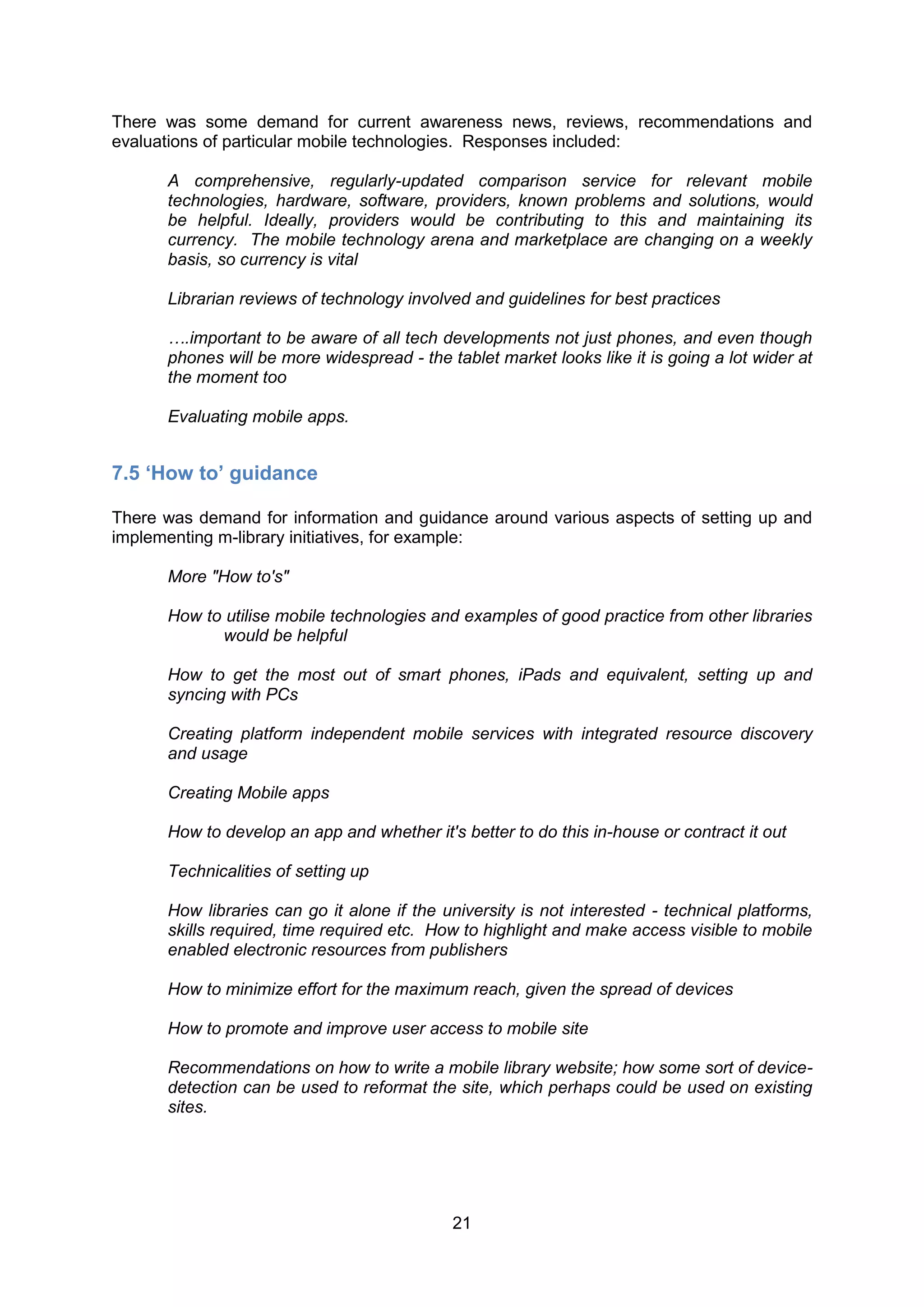 There was some demand for current awareness news, reviews, recommendations and
evaluations of particular mobile technologies. Responses included:

      A comprehensive, regularly-updated comparison service for relevant mobile
      technologies, hardware, software, providers, known problems and solutions, would
      be helpful. Ideally, providers would be contributing to this and maintaining its
      currency. The mobile technology arena and marketplace are changing on a weekly
      basis, so currency is vital

      Librarian reviews of technology involved and guidelines for best practices

      ….important to be aware of all tech developments not just phones, and even though
      phones will be more widespread - the tablet market looks like it is going a lot wider at
      the moment too

      Evaluating mobile apps.


7.5 ‘How to’ guidance

There was demand for information and guidance around various aspects of setting up and
implementing m-library initiatives, for example:

      More "How to's"

      How to utilise mobile technologies and examples of good practice from other libraries
            would be helpful

      How to get the most out of smart phones, iPads and equivalent, setting up and
      syncing with PCs

      Creating platform independent mobile services with integrated resource discovery
      and usage

      Creating Mobile apps

      How to develop an app and whether it's better to do this in-house or contract it out

      Technicalities of setting up

      How libraries can go it alone if the university is not interested - technical platforms,
      skills required, time required etc. How to highlight and make access visible to mobile
      enabled electronic resources from publishers

      How to minimize effort for the maximum reach, given the spread of devices

      How to promote and improve user access to mobile site

      Recommendations on how to write a mobile library website; how some sort of device-
      detection can be used to reformat the site, which perhaps could be used on existing
      sites.




                                            21
 