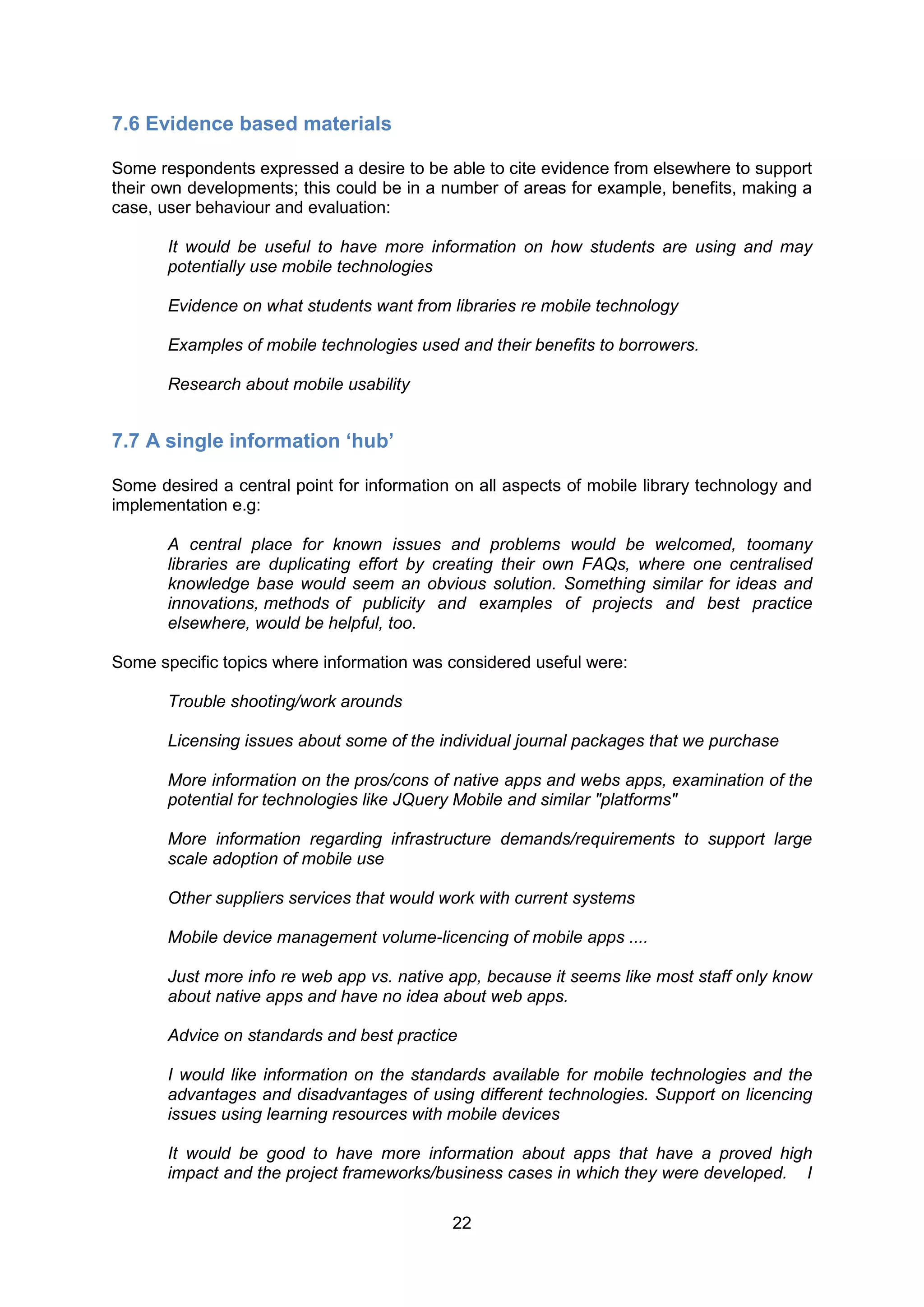 7.6 Evidence based materials

Some respondents expressed a desire to be able to cite evidence from elsewhere to support
their own developments; this could be in a number of areas for example, benefits, making a
case, user behaviour and evaluation:

       It would be useful to have more information on how students are using and may
       potentially use mobile technologies

       Evidence on what students want from libraries re mobile technology

       Examples of mobile technologies used and their benefits to borrowers.

       Research about mobile usability


7.7 A single information ‘hub’

Some desired a central point for information on all aspects of mobile library technology and
implementation e.g:

       A central place for known issues and problems would be welcomed, toomany
       libraries are duplicating effort by creating their own FAQs, where one centralised
       knowledge base would seem an obvious solution. Something similar for ideas and
       innovations, methods of publicity and examples of projects and best practice
       elsewhere, would be helpful, too.

Some specific topics where information was considered useful were:

       Trouble shooting/work arounds

       Licensing issues about some of the individual journal packages that we purchase

       More information on the pros/cons of native apps and webs apps, examination of the
       potential for technologies like JQuery Mobile and similar "platforms"

       More information regarding infrastructure demands/requirements to support large
       scale adoption of mobile use

       Other suppliers services that would work with current systems

       Mobile device management volume-licencing of mobile apps ....

       Just more info re web app vs. native app, because it seems like most staff only know
       about native apps and have no idea about web apps.

       Advice on standards and best practice

       I would like information on the standards available for mobile technologies and the
       advantages and disadvantages of using different technologies. Support on licencing
       issues using learning resources with mobile devices

       It would be good to have more information about apps that have a proved high
       impact and the project frameworks/business cases in which they were developed. I

                                            22
 