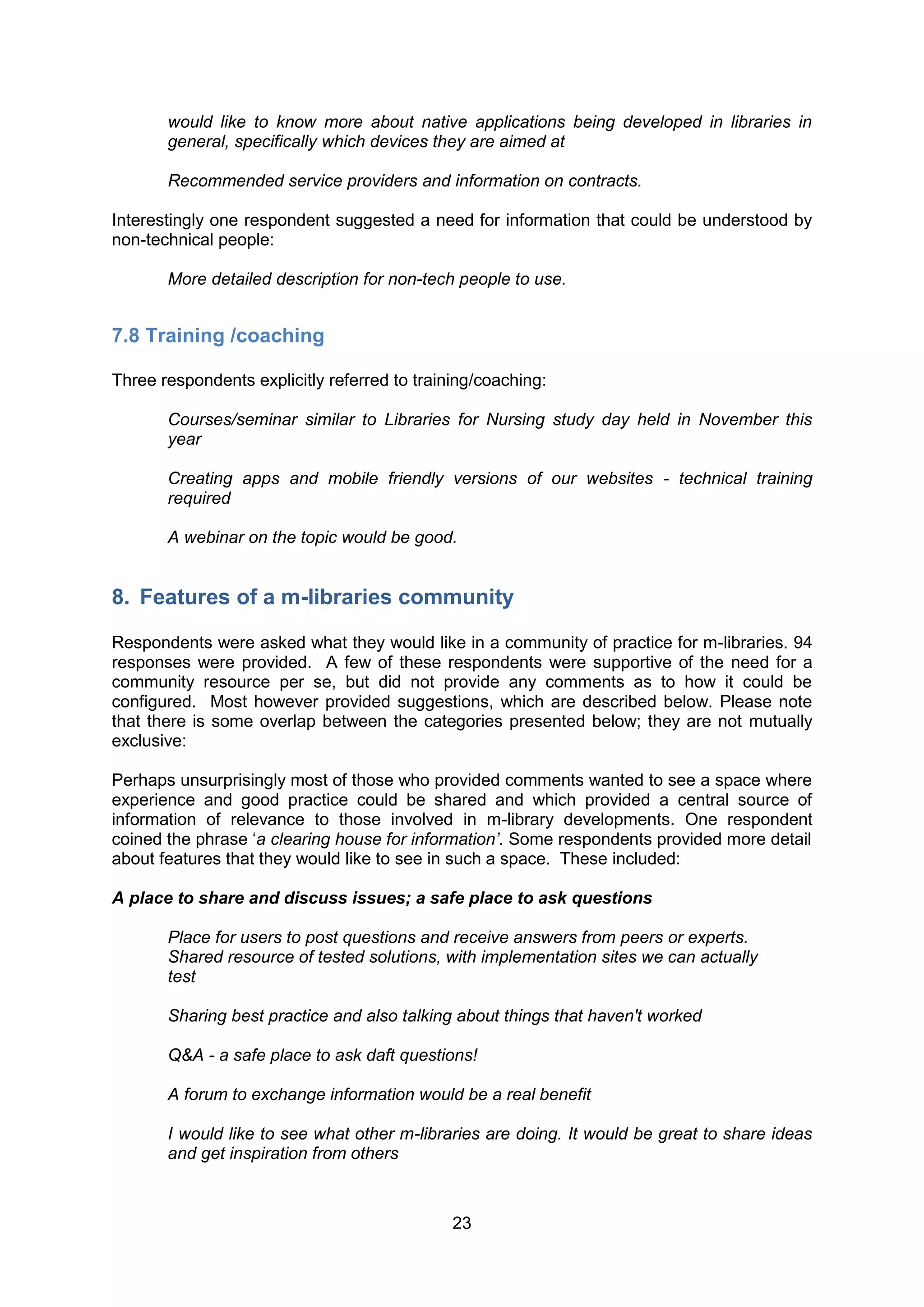would like to know more about native applications being developed in libraries in
       general, specifically which devices they are aimed at

       Recommended service providers and information on contracts.

Interestingly one respondent suggested a need for information that could be understood by
non-technical people:

       More detailed description for non-tech people to use.


7.8 Training /coaching

Three respondents explicitly referred to training/coaching:

       Courses/seminar similar to Libraries for Nursing study day held in November this
       year

       Creating apps and mobile friendly versions of our websites - technical training
       required

       A webinar on the topic would be good.


8. Features of a m-libraries community

Respondents were asked what they would like in a community of practice for m-libraries. 94
responses were provided. A few of these respondents were supportive of the need for a
community resource per se, but did not provide any comments as to how it could be
configured. Most however provided suggestions, which are described below. Please note
that there is some overlap between the categories presented below; they are not mutually
exclusive:

Perhaps unsurprisingly most of those who provided comments wanted to see a space where
experience and good practice could be shared and which provided a central source of
information of relevance to those involved in m-library developments. One respondent
coined the phrase ‘a clearing house for information’. Some respondents provided more detail
about features that they would like to see in such a space. These included:

A place to share and discuss issues; a safe place to ask questions

       Place for users to post questions and receive answers from peers or experts.
       Shared resource of tested solutions, with implementation sites we can actually
       test

       Sharing best practice and also talking about things that haven't worked

       Q&A - a safe place to ask daft questions!

       A forum to exchange information would be a real benefit

       I would like to see what other m-libraries are doing. It would be great to share ideas
       and get inspiration from others



                                              23
 