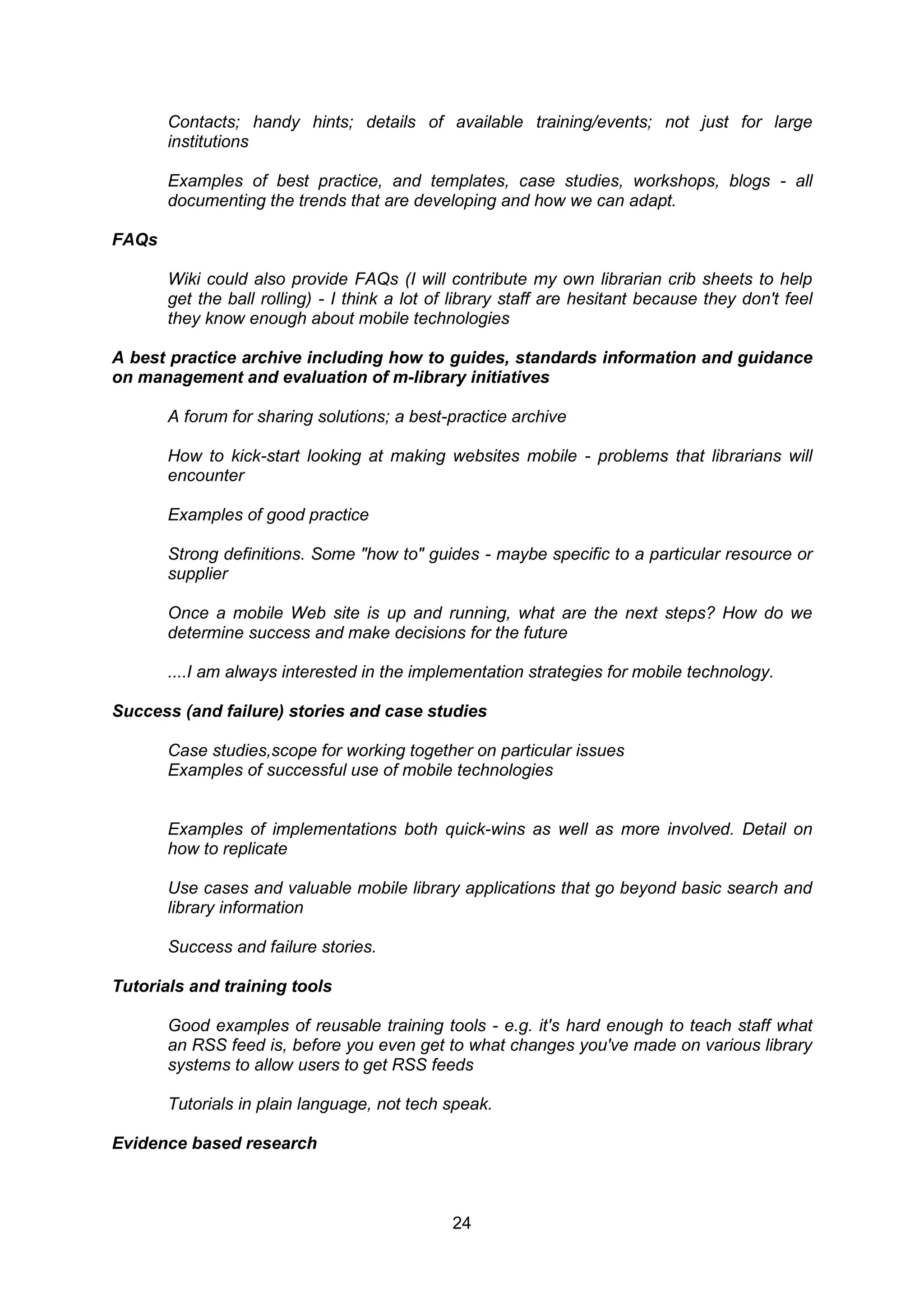 Contacts; handy hints; details of available training/events; not just for large
       institutions

       Examples of best practice, and templates, case studies, workshops, blogs - all
       documenting the trends that are developing and how we can adapt.

FAQs

       Wiki could also provide FAQs (I will contribute my own librarian crib sheets to help
       get the ball rolling) - I think a lot of library staff are hesitant because they don't feel
       they know enough about mobile technologies

A best practice archive including how to guides, standards information and guidance
on management and evaluation of m-library initiatives

       A forum for sharing solutions; a best-practice archive

       How to kick-start looking at making websites mobile - problems that librarians will
       encounter

       Examples of good practice

       Strong definitions. Some "how to" guides - maybe specific to a particular resource or
       supplier

       Once a mobile Web site is up and running, what are the next steps? How do we
       determine success and make decisions for the future

       ....I am always interested in the implementation strategies for mobile technology.

Success (and failure) stories and case studies

       Case studies,scope for working together on particular issues
       Examples of successful use of mobile technologies


       Examples of implementations both quick-wins as well as more involved. Detail on
       how to replicate

       Use cases and valuable mobile library applications that go beyond basic search and
       library information

       Success and failure stories.

Tutorials and training tools

       Good examples of reusable training tools - e.g. it's hard enough to teach staff what
       an RSS feed is, before you even get to what changes you've made on various library
       systems to allow users to get RSS feeds

       Tutorials in plain language, not tech speak.

Evidence based research



                                               24
 