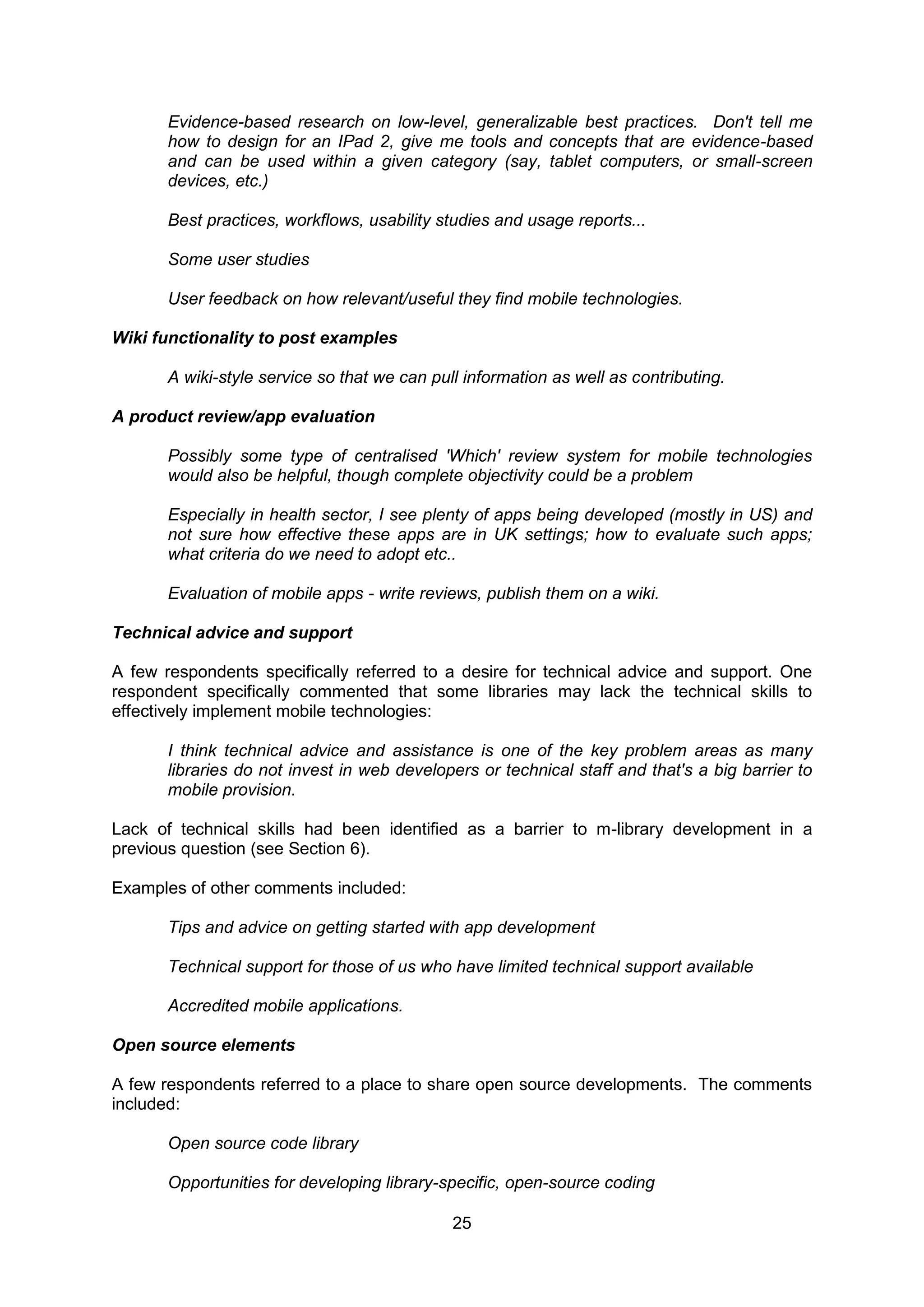Evidence-based research on low-level, generalizable best practices. Don't tell me
       how to design for an IPad 2, give me tools and concepts that are evidence-based
       and can be used within a given category (say, tablet computers, or small-screen
       devices, etc.)

       Best practices, workflows, usability studies and usage reports...

       Some user studies

       User feedback on how relevant/useful they find mobile technologies.

Wiki functionality to post examples

       A wiki-style service so that we can pull information as well as contributing.

A product review/app evaluation

       Possibly some type of centralised 'Which' review system for mobile technologies
       would also be helpful, though complete objectivity could be a problem

       Especially in health sector, I see plenty of apps being developed (mostly in US) and
       not sure how effective these apps are in UK settings; how to evaluate such apps;
       what criteria do we need to adopt etc..

       Evaluation of mobile apps - write reviews, publish them on a wiki.

Technical advice and support

A few respondents specifically referred to a desire for technical advice and support. One
respondent specifically commented that some libraries may lack the technical skills to
effectively implement mobile technologies:

       I think technical advice and assistance is one of the key problem areas as many
       libraries do not invest in web developers or technical staff and that's a big barrier to
       mobile provision.

Lack of technical skills had been identified as a barrier to m-library development in a
previous question (see Section 6).

Examples of other comments included:

       Tips and advice on getting started with app development

       Technical support for those of us who have limited technical support available

       Accredited mobile applications.

Open source elements

A few respondents referred to a place to share open source developments. The comments
included:

       Open source code library

       Opportunities for developing library-specific, open-source coding

                                              25
 