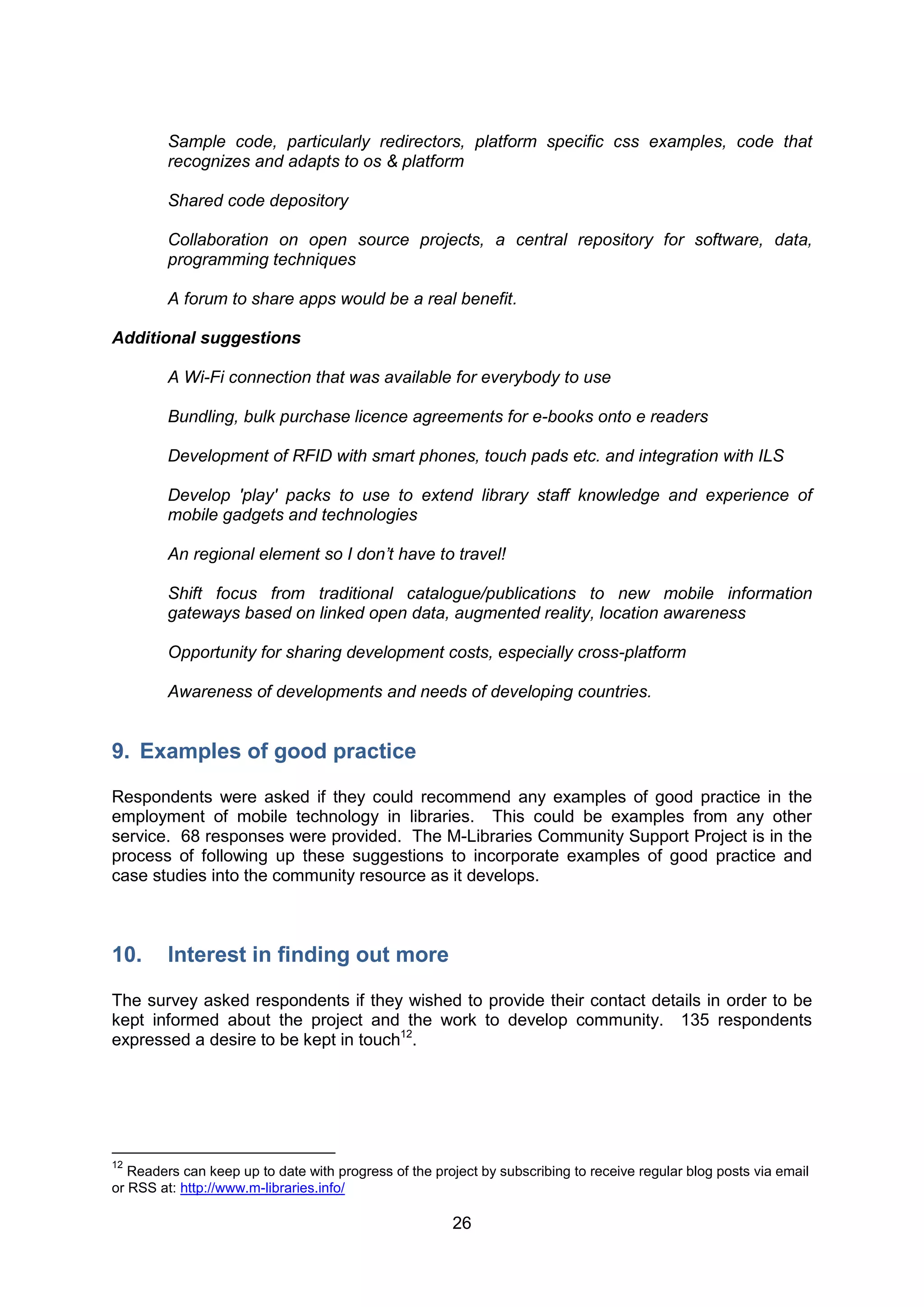 Sample code, particularly redirectors, platform specific css examples, code that
         recognizes and adapts to os & platform

         Shared code depository

         Collaboration on open source projects, a central repository for software, data,
         programming techniques

         A forum to share apps would be a real benefit.

Additional suggestions

         A Wi-Fi connection that was available for everybody to use

         Bundling, bulk purchase licence agreements for e-books onto e readers

         Development of RFID with smart phones, touch pads etc. and integration with ILS

         Develop 'play' packs to use to extend library staff knowledge and experience of
         mobile gadgets and technologies

         An regional element so I don’t have to travel!

         Shift focus from traditional catalogue/publications to new mobile information
         gateways based on linked open data, augmented reality, location awareness

         Opportunity for sharing development costs, especially cross-platform

         Awareness of developments and needs of developing countries.


9. Examples of good practice

Respondents were asked if they could recommend any examples of good practice in the
employment of mobile technology in libraries. This could be examples from any other
service. 68 responses were provided. The M-Libraries Community Support Project is in the
process of following up these suggestions to incorporate examples of good practice and
case studies into the community resource as it develops.



10.      Interest in finding out more

The survey asked respondents if they wished to provide their contact details in order to be
kept informed about the project and the work to develop community. 135 respondents
expressed a desire to be kept in touch12.




12
   Readers can keep up to date with progress of the project by subscribing to receive regular blog posts via email
or RSS at: http://www.m-libraries.info/

                                                       26
 