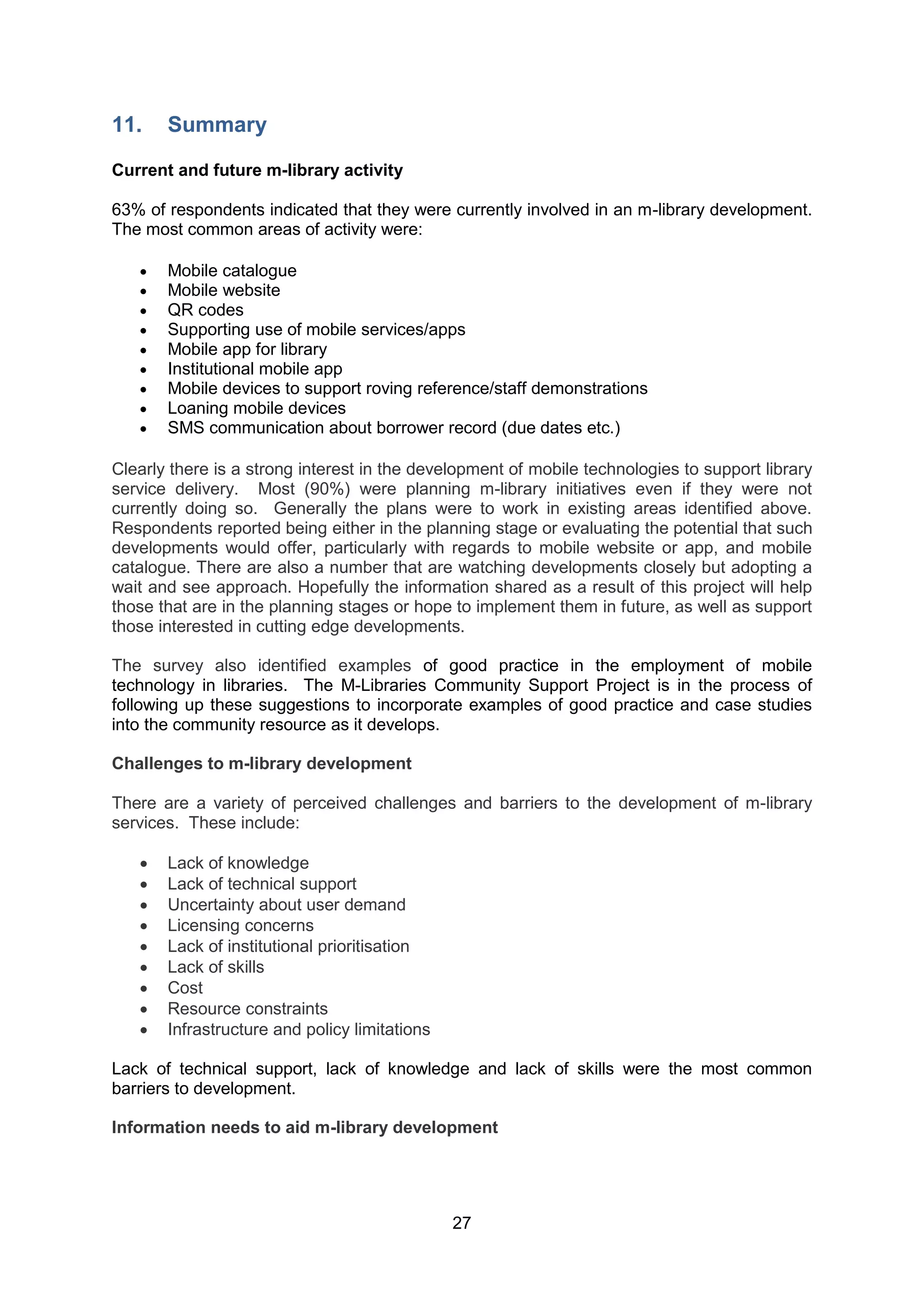 11.    Summary

Current and future m-library activity

63% of respondents indicated that they were currently involved in an m-library development.
The most common areas of activity were:

      Mobile catalogue
      Mobile website
      QR codes
      Supporting use of mobile services/apps
      Mobile app for library
      Institutional mobile app
      Mobile devices to support roving reference/staff demonstrations
      Loaning mobile devices
      SMS communication about borrower record (due dates etc.)

Clearly there is a strong interest in the development of mobile technologies to support library
service delivery. Most (90%) were planning m-library initiatives even if they were not
currently doing so. Generally the plans were to work in existing areas identified above.
Respondents reported being either in the planning stage or evaluating the potential that such
developments would offer, particularly with regards to mobile website or app, and mobile
catalogue. There are also a number that are watching developments closely but adopting a
wait and see approach. Hopefully the information shared as a result of this project will help
those that are in the planning stages or hope to implement them in future, as well as support
those interested in cutting edge developments.

The survey also identified examples of good practice in the employment of mobile
technology in libraries. The M-Libraries Community Support Project is in the process of
following up these suggestions to incorporate examples of good practice and case studies
into the community resource as it develops.

Challenges to m-library development

There are a variety of perceived challenges and barriers to the development of m-library
services. These include:

      Lack of knowledge
      Lack of technical support
      Uncertainty about user demand
      Licensing concerns
      Lack of institutional prioritisation
      Lack of skills
      Cost
      Resource constraints
      Infrastructure and policy limitations

Lack of technical support, lack of knowledge and lack of skills were the most common
barriers to development.

Information needs to aid m-library development




                                               27
 